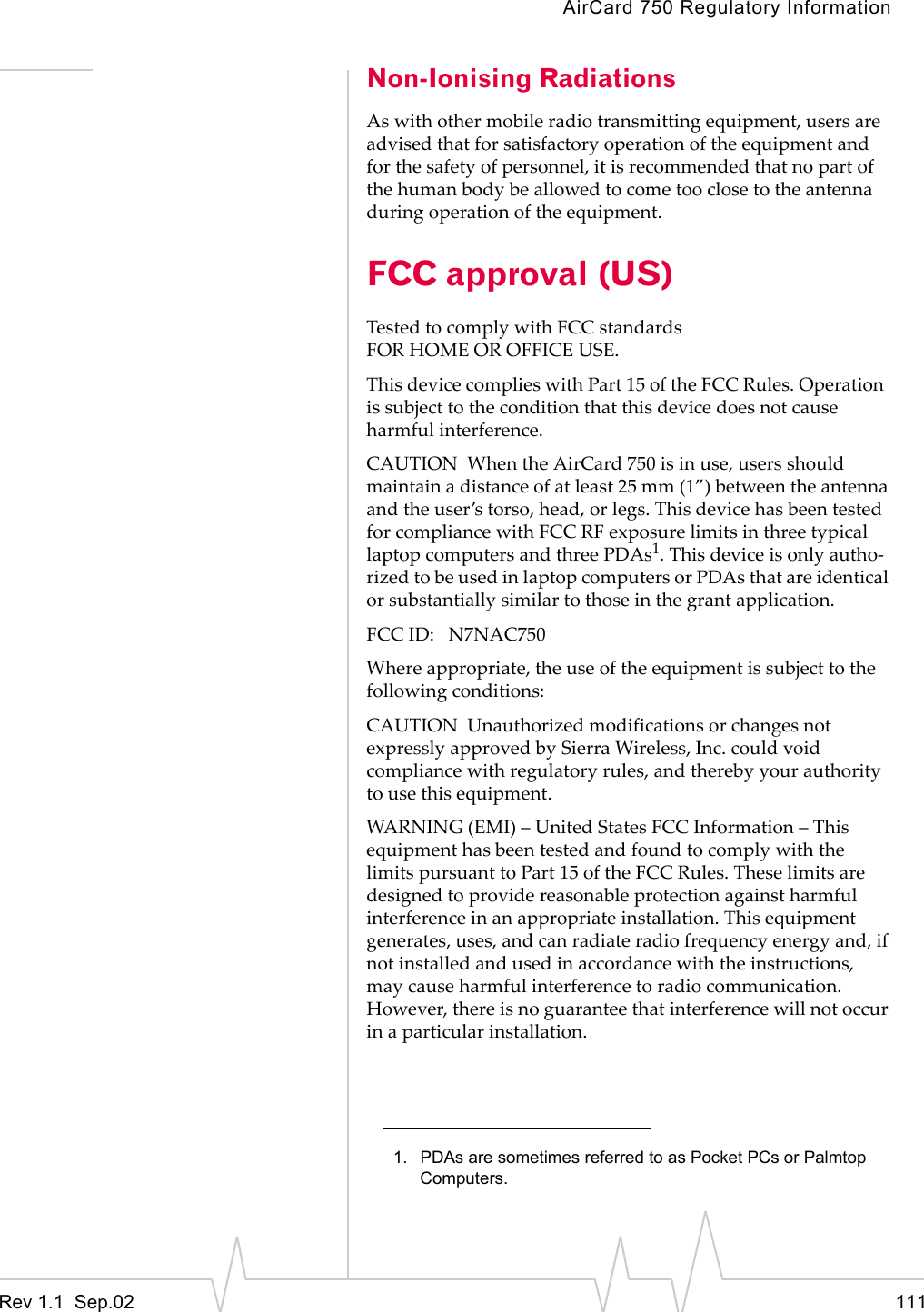 AirCard 750 Regulatory InformationRev 1.1  Sep.02 111Non-Ionising RadiationsAs with other mobile radio transmitting equipment, users are advised that for satisfactory operation of the equipment and for the safety of personnel, it is recommended that no part of the human body be allowed to come too close to the antenna during operation of the equipment.FCC approval (US)Tested to comply with FCC standardsFOR HOME OR OFFICE USE.This device complies with Part 15 of the FCC Rules. Operation  is subject to the condition that this device does not cause harmful interference. CAUTION  When the AirCard 750 is in use, users should maintain a distance of at least 25 mm (1”) between the antenna and the user’s torso, head, or legs. This device has been tested for compliance with FCC RF exposure limits in three typical laptop computers and three PDAs1. This device is only autho-rized to be used in laptop computers or PDAs that are identical or substantially similar to those in the grant application. FCC ID:   N7NAC750 Where appropriate, the use of the equipment is subject to the following conditions:CAUTION  Unauthorized modifications or changes not expressly approved by Sierra Wireless, Inc. could void compliance with regulatory rules, and thereby your authority to use this equipment. WARNING (EMI) – United States FCC Information – This equipment has been tested and found to comply with the limits pursuant to Part 15 of the FCC Rules. These limits are designed to provide reasonable protection against harmful interference in an appropriate installation. This equipment generates, uses, and can radiate radio frequency energy and, if not installed and used in accordance with the instructions, may cause harmful interference to radio communication. However, there is no guarantee that interference will not occur in a particular installation. 1. PDAs are sometimes referred to as Pocket PCs or Palmtop Computers.