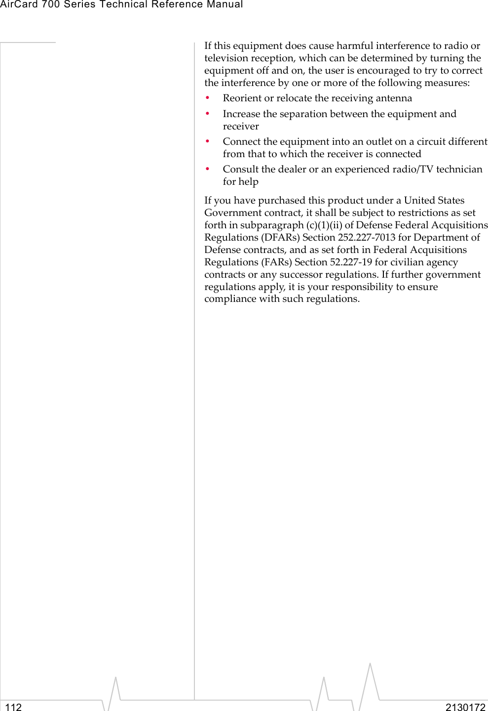 AirCard 700 Series Technical Reference Manual112 2130172If this equipment does cause harmful interference to radio or television reception, which can be determined by turning the equipment off and on, the user is encouraged to try to correct the interference by one or more of the following measures: •Reorient or relocate the receiving antenna •Increase the separation between the equipment and receiver •Connect the equipment into an outlet on a circuit different from that to which the receiver is connected •Consult the dealer or an experienced radio/TV technician for helpIf you have purchased this product under a United States Government contract, it shall be subject to restrictions as set forth in subparagraph (c)(1)(ii) of Defense Federal Acquisitions Regulations (DFARs) Section 252.227-7013 for Department of Defense contracts, and as set forth in Federal Acquisitions Regulations (FARs) Section 52.227-19 for civilian agency contracts or any successor regulations. If further government regulations apply, it is your responsibility to ensure compliance with such regulations.