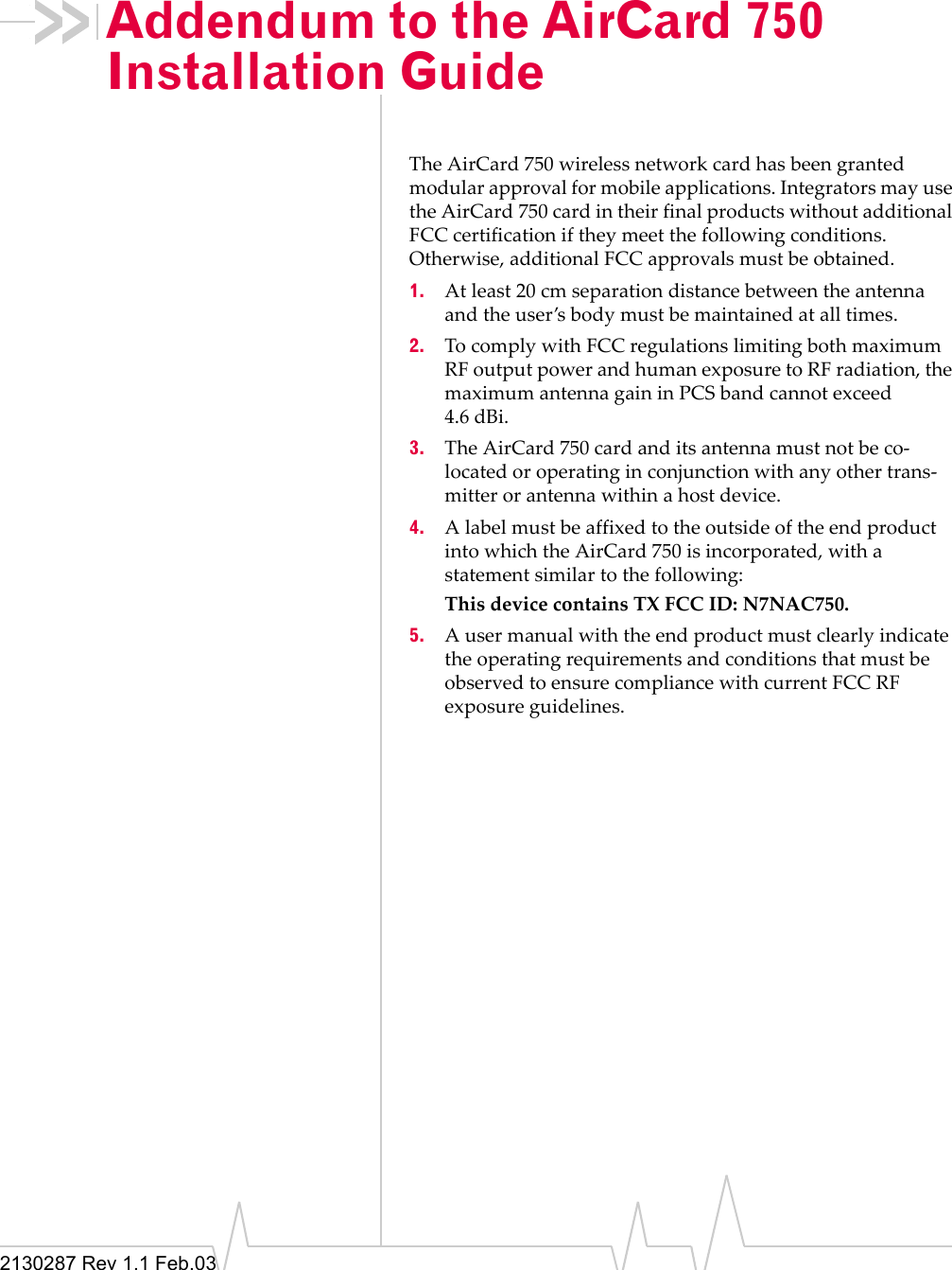 2130287 Rev 1.1 Feb.03Addendum to the AirCard 750 Installation GuideThe AirCard 750 wireless network card has been granted modular approval for mobile applications. Integrators may use the AirCard 750 card in their final products without additional FCC certification if they meet the following conditions. Otherwise, additional FCC approvals must be obtained.1. At least 20 cm separation distance between the antenna and the user’s body must be maintained at all times.2. To comply with FCC regulations limiting both maximum RF output power and human exposure to RF radiation, the maximum antenna gain in PCS band cannot exceed 4.6 dBi.3. The AirCard 750 card and its antenna must not be co-located or operating in conjunction with any other trans-mitter or antenna within a host device.4. A label must be affixed to the outside of the end product into which the AirCard 750 is incorporated, with a statement similar to the following: This device contains TX FCC ID: N7NAC750.5. A user manual with the end product must clearly indicate the operating requirements and conditions that must be observed to ensure compliance with current FCC RF exposure guidelines.