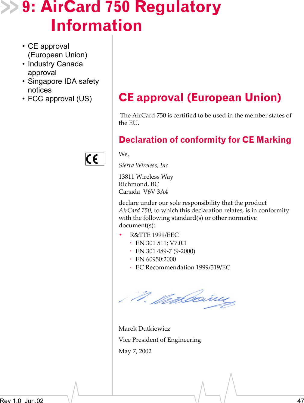 Rev 1.0  Jun.02 479: AirCard 750 Regulatory Information• CE approval (European Union)• Industry Canada approval• Singapore IDA safety notices• FCC approval (US) CE approval (European Union) The AirCard 750 is certified to be used in the member states of the EU. Declaration of conformity for CE MarkingWe,Sierra Wireless, Inc.13811 Wireless WayRichmond, BCCanada  V6V 3A4declare under our sole responsibility that the product AirCard 750, to which this declaration relates, is in conformity with the following standard(s) or other normative document(s):•R&amp;TTE 1999/EEC·EN 301 511; V7.0.1·EN 301 489-7 (9-2000)·EN 60950:2000·EC Recommendation 1999/519/ECMarek DutkiewiczVice President of EngineeringMay 7, 2002