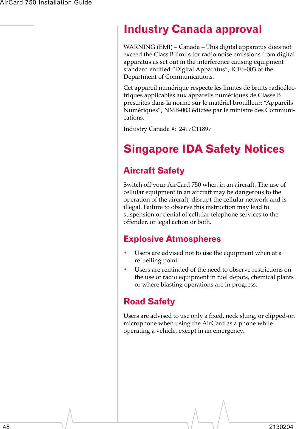 AirCard 750 Installation Guide48 2130204Industry Canada approvalWARNING (EMI) – Canada – This digital apparatus does not exceed the Class B limits for radio noise emissions from digital apparatus as set out in the interference causing equipment standard entitled “Digital Apparatus”, ICES-003 of the Department of Communications. Cet appareil numérique respecte les limites de bruits radioélec-triques applicables aux appareils numériques de Classe B prescrites dans la norme sur le matériel brouilleur: “Appareils Numériques”, NMB-003 édictée par le ministre des Communi-cations.Industry Canada #:  2417C11897 Singapore IDA Safety NoticesAircraft SafetySwitch off your AirCard 750 when in an aircraft. The use of cellular equipment in an aircraft may be dangerous to the operation of the aircraft, disrupt the cellular network and is illegal. Failure to observe this instruction may lead to suspension or denial of cellular telephone services to the offender, or legal action or both.Explosive Atmospheres•Users are advised not to use the equipment when at a refuelling point.•Users are reminded of the need to observe restrictions on the use of radio equipment in fuel depots, chemical plants or where blasting operations are in progress.Road SafetyUsers are advised to use only a fixed, neck slung, or clipped-on microphone when using the AirCard as a phone while operating a vehicle, except in an emergency.