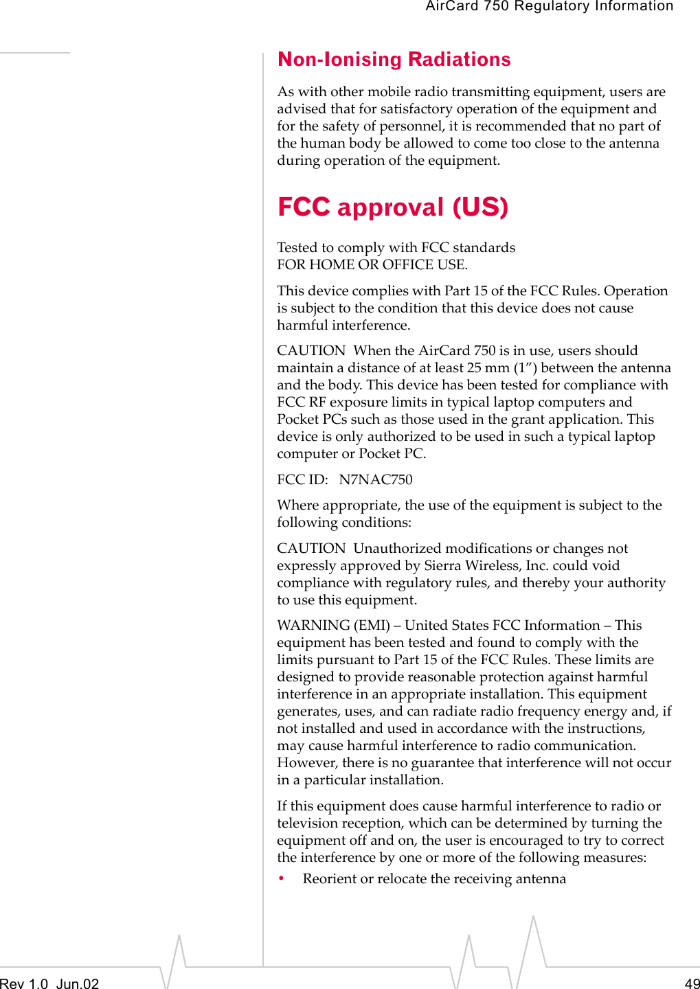 AirCard 750 Regulatory InformationRev 1.0  Jun.02 49Non-Ionising RadiationsAs with other mobile radio transmitting equipment, users are advised that for satisfactory operation of the equipment and for the safety of personnel, it is recommended that no part of the human body be allowed to come too close to the antenna during operation of the equipment.FCC approval (US)Tested to comply with FCC standardsFOR HOME OR OFFICE USE.This device complies with Part 15 of the FCC Rules. Operation  is subject to the condition that this device does not cause harmful interference. CAUTION  When the AirCard 750 is in use, users should maintain a distance of at least 25 mm (1”) between the antenna and the body. This device has been tested for compliance with FCC RF exposure limits in typical laptop computers and Pocket PCs such as those used in the grant application. This device is only authorized to be used in such a typical laptop computer or Pocket PC. FCC ID:   N7NAC750 Where appropriate, the use of the equipment is subject to the following conditions:CAUTION  Unauthorized modifications or changes not expressly approved by Sierra Wireless, Inc. could void compliance with regulatory rules, and thereby your authority to use this equipment. WARNING (EMI) – United States FCC Information – This equipment has been tested and found to comply with the limits pursuant to Part 15 of the FCC Rules. These limits are designed to provide reasonable protection against harmful interference in an appropriate installation. This equipment generates, uses, and can radiate radio frequency energy and, if not installed and used in accordance with the instructions, may cause harmful interference to radio communication. However, there is no guarantee that interference will not occur in a particular installation. If this equipment does cause harmful interference to radio or television reception, which can be determined by turning the equipment off and on, the user is encouraged to try to correct the interference by one or more of the following measures: •Reorient or relocate the receiving antenna 