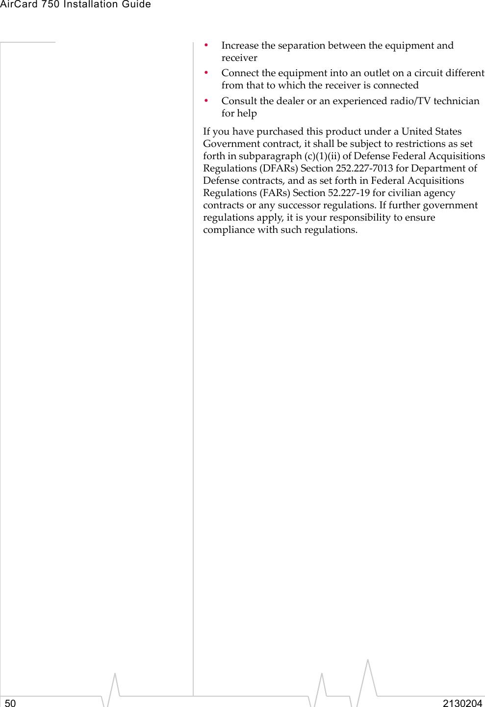 AirCard 750 Installation Guide50 2130204•Increase the separation between the equipment and receiver •Connect the equipment into an outlet on a circuit different from that to which the receiver is connected •Consult the dealer or an experienced radio/TV technician for helpIf you have purchased this product under a United States Government contract, it shall be subject to restrictions as set forth in subparagraph (c)(1)(ii) of Defense Federal Acquisitions Regulations (DFARs) Section 252.227-7013 for Department of Defense contracts, and as set forth in Federal Acquisitions Regulations (FARs) Section 52.227-19 for civilian agency contracts or any successor regulations. If further government regulations apply, it is your responsibility to ensure compliance with such regulations.