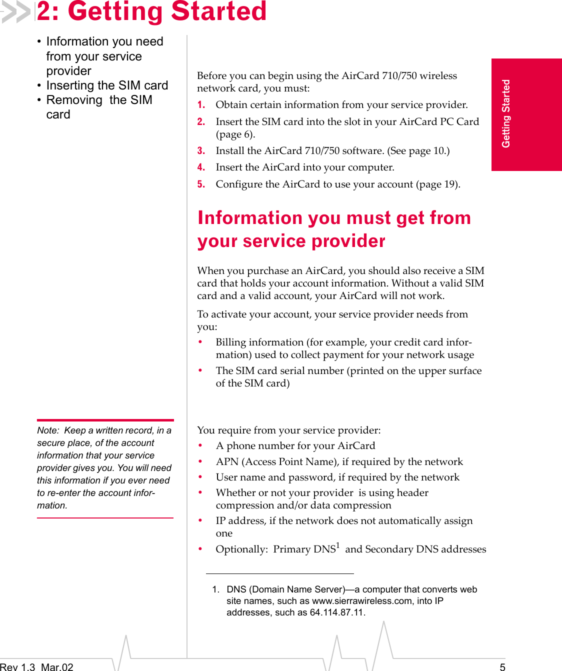 Rev 1.3  Mar.02 5Getting Started2: Getting Started• Information you need from your service provider• Inserting the SIM card• Removing  the SIM cardBefore you can begin using the AirCard 710/750 wireless network card, you must:1. Obtain certain information from your service provider.2. Insert the SIM card into the slot in your AirCard PC Card (page 6).3. Install the AirCard 710/750 software. (See page 10.)4. Insert the AirCard into your computer.5. Configure the AirCard to use your account (page 19).Information you must get from your service providerWhen you purchase an AirCard, you should also receive a SIM card that holds your account information. Without a valid SIM card and a valid account, your AirCard will not work.To activate your account, your service provider needs from you:•Billing information (for example, your credit card infor-mation) used to collect payment for your network usage•The SIM card serial number (printed on the upper surface of the SIM card)Note: Keep a written record, in a secure place, of the account information that your service provider gives you. You will need this information if you ever need to re-enter the account infor-mation.You require from your service provider:•A phone number for your AirCard•APN (Access Point Name), if required by the network•User name and password, if required by the network•Whether or not your provider  is using header compression and/or data compression•IP address, if the network does not automatically assign one•Optionally:  Primary DNS1  and Secondary DNS addresses1. DNS (Domain Name Server)—a computer that converts web site names, such as www.sierrawireless.com, into IP addresses, such as 64.114.87.11.