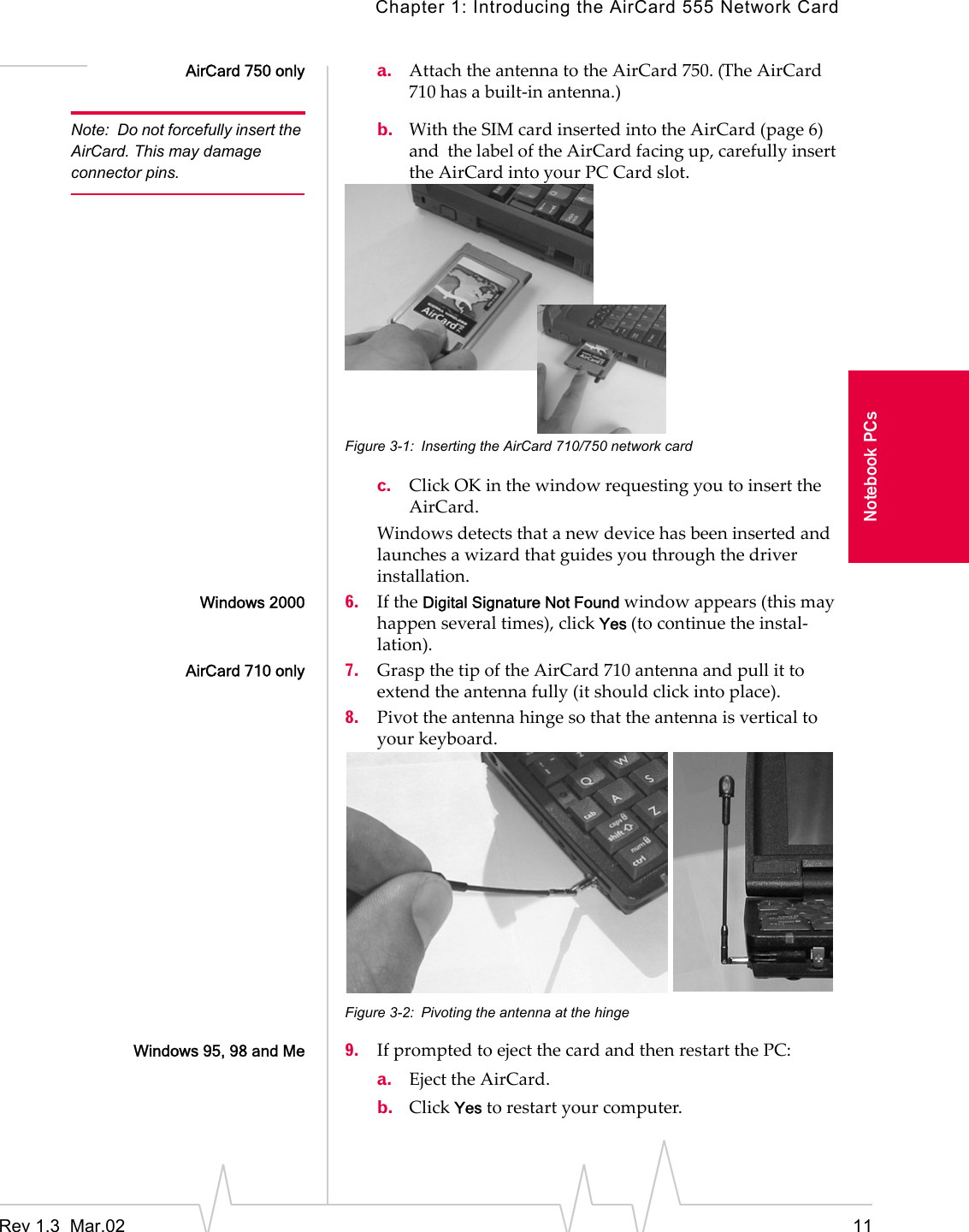 Chapter 1: Introducing the AirCard 555 Network CardRev 1.3  Mar.02 11Notebook PCsAirCard 750 only a. Attach the antenna to the AirCard 750. (The AirCard 710 has a built-in antenna.)Note: Do not forcefully insert the AirCard. This may damage connector pins.b. With the SIM card inserted into the AirCard (page 6) and  the label of the AirCard facing up, carefully insert the AirCard into your PC Card slot.Figure 3-1: Inserting the AirCard 710/750 network cardc. Click OK in the window requesting you to insert the AirCard.Windows detects that a new device has been inserted and launches a wizard that guides you through the driver installation.Windows 2000 6. If the Digital Signature Not Found window appears (this may happen several times), click Yes (to continue the instal-lation).AirCard 710 only 7. Grasp the tip of the AirCard 710 antenna and pull it to extend the antenna fully (it should click into place).8. Pivot the antenna hinge so that the antenna is vertical to your keyboard.Figure 3-2: Pivoting the antenna at the hingeWindows 95, 98 and Me 9. If prompted to eject the card and then restart the PC:a. Eject the AirCard.b. Click Yes to restart your computer.