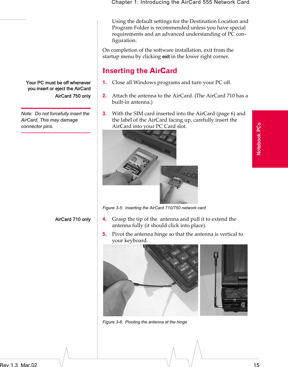 Chapter 1: Introducing the AirCard 555 Network CardRev 1.3  Mar.02 15Notebook PCsUsing the default settings for the Destination Location and Program Folder is recommended unless you have special requirements and an advanced understanding of PC con-figuration.On completion of the software installation, exit from the startup menu by clicking exit in the lower right corner.Inserting the AirCardYour PC must be off wheneveryou insert or eject the AirCard1. Close all Windows programs and turn your PC off.AirCard 750 only 2. Attach the antenna to the AirCard. (The AirCard 710 has a built-in antenna.)Note: Do not forcefully insert the AirCard. This may damage connector pins.3. With the SIM card inserted into the AirCard (page 6) and  the label of the AirCard facing up, carefully insert the AirCard into your PC Card slot.Figure 3-5: Inserting the AirCard 710/750 network cardAirCard 710 only 4. Grasp the tip of the  antenna and pull it to extend the antenna fully (it should click into place).5. Pivot the antenna hinge so that the antenna is vertical to your keyboard.Figure 3-6: Pivoting the antenna at the hinge