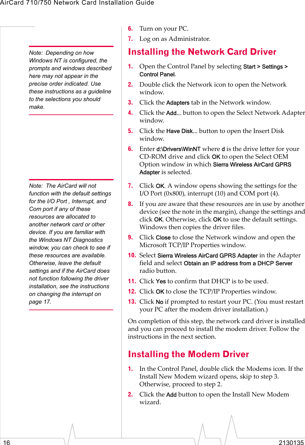 AirCard 710/750 Network Card Installation Guide16 21301356. Turn on your PC.7. Log on as Administrator.Note: Depending on how Windows NT is configured, the prompts and windows described here may not appear in the precise order indicated. Use these instructions as a guideline to the selections you should make. Installing the Network Card Driver1. Open the Control Panel by selecting Start &gt; Settings &gt; Control Panel.2. Double click the Network icon to open the Network window.3. Click the Adapters tab in the Network window.4. Click the Add... button to open the Select Network Adapter window.5. Click the Have Disk... button to open the Insert Disk window.6. Enter d:\Drivers\WinNT where d is the drive letter for your CD-ROM drive and click OK to open the Select OEM Option window in which Sierra Wireless AirCard GPRS Adapter is selected.Note: The AirCard will not function with the default settings for the I/O Port , Interrupt, and Com port if any of these resources are allocated to another network card or other device. If you are familiar with the Windows NT Diagnostics window, you can check to see if these resources are available. Otherwise, leave the default settings and if the AirCard does not function following the driver installation, see the instructions on changing the interrupt on page 17.7. Click OK. A window opens showing the settings for the I/O Port (0x800), interrupt (10) and COM port (4).  8. If you are aware that these resources are in use by another device (see the note in the margin), change the settings and click OK. Otherwise, click OK to use the default settings. Windows then copies the driver files.9. Click Close to close the Network window and open the Microsoft TCP/IP Properties window.10. Select Sierra Wireless AirCard GPRS Adapter in the Adapter field and select Obtain an IP address from a DHCP Server radio button.11. Click Yes to confirm that DHCP is to be used.12. Click OK to close the TCP/IP Properties window.13. Click No if prompted to restart your PC. (You must restart your PC after the modem driver installation.)On completion of this step, the network card driver is installed and you can proceed to install the modem driver. Follow the instructions in the next section.Installing the Modem Driver1. In the Control Panel, double click the Modems icon. If the Install New Modem wizard opens, skip to step 3. Otherwise, proceed to step 2.2. Click the Add button to open the Install New Modem wizard.