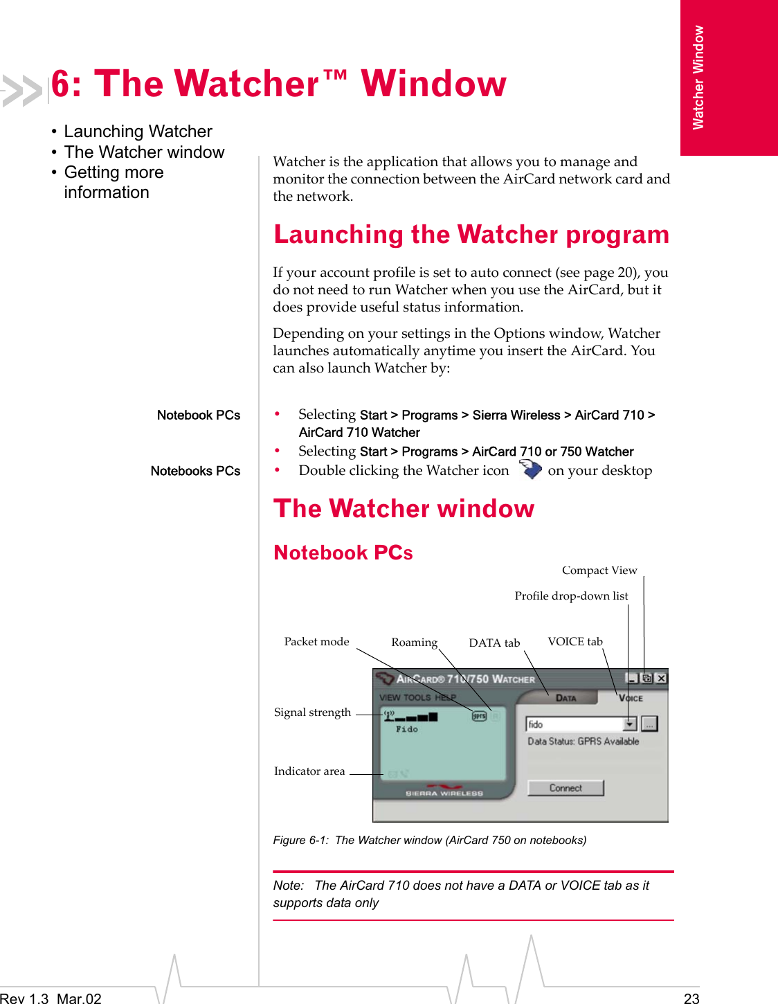 Rev 1.3  Mar.02 23Watcher Window6: The Watcher™ Window• Launching Watcher• The Watcher window• Getting more informationWatcher is the application that allows you to manage and monitor the connection between the AirCard network card and the network.Launching the Watcher programIf your account profile is set to auto connect (see page 20), you do not need to run Watcher when you use the AirCard, but it does provide useful status information.Depending on your settings in the Options window, Watcher launches automatically anytime you insert the AirCard. You can also launch Watcher by:Notebook PCs •Selecting Start &gt; Programs &gt; Sierra Wireless &gt; AirCard 710 &gt; AirCard 710 Watcher•Selecting Start &gt; Programs &gt; AirCard 710 or 750 WatcherNotebooks PCs •Double clicking the Watcher icon  on your desktopThe Watcher windowNotebook PCs Figure 6-1: The Watcher window (AirCard 750 on notebooks)Note:  The AirCard 710 does not have a DATA or VOICE tab as it supports data onlyIndicator areaProfile drop-down listRoamingPacket modeCompact ViewSignal strengthDATA tab VOICE tab