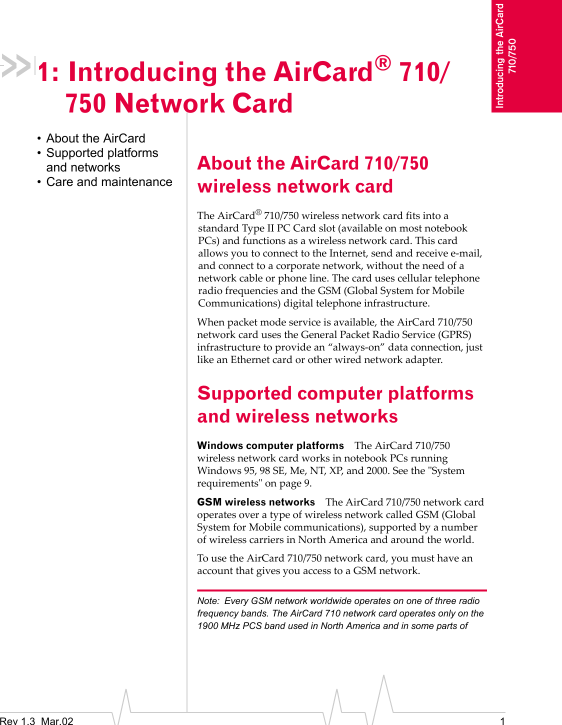 Rev 1.3  Mar.02 1Introducing the AirCard 710/7501: Introducing the AirCard® 710/750 Network Card• About the AirCard• Supported platforms and networks• Care and maintenanceAbout the AirCard 710/750 wireless network cardThe AirCard® 710/750 wireless network card fits into a standard Type II PC Card slot (available on most notebook PCs) and functions as a wireless network card. This card allows you to connect to the Internet, send and receive e-mail, and connect to a corporate network, without the need of a network cable or phone line. The card uses cellular telephone radio frequencies and the GSM (Global System for Mobile Communications) digital telephone infrastructure.When packet mode service is available, the AirCard 710/750 network card uses the General Packet Radio Service (GPRS) infrastructure to provide an “always-on” data connection, just like an Ethernet card or other wired network adapter.Supported computer platforms and wireless networksWindows computer platforms The AirCard 710/750 wireless network card works in notebook PCs running Windows 95, 98 SE, Me, NT, XP, and 2000. See the &quot;System requirements&quot; on page 9.GSM wireless networks The AirCard 710/750 network card operates over a type of wireless network called GSM (Global System for Mobile communications), supported by a number of wireless carriers in North America and around the world.To use the AirCard 710/750 network card, you must have an account that gives you access to a GSM network.Note: Every GSM network worldwide operates on one of three radio frequency bands. The AirCard 710 network card operates only on the 1900 MHz PCS band used in North America and in some parts of 