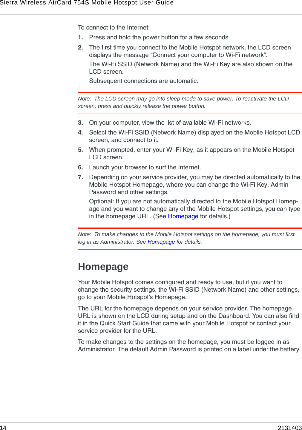 Sierra Wireless AirCard 754S Mobile Hotspot User Guide14 2131403To connect to the Internet:1. Press and hold the power button for a few seconds.2. The first time you connect to the Mobile Hotspot network, the LCD screen displays the message “Connect your computer to Wi-Fi network”.The Wi-Fi SSID (Network Name) and the Wi-Fi Key are also shown on the LCD screen. Subsequent connections are automatic.Note: The LCD screen may go into sleep mode to save power. To reactivate the LCD screen, press and quickly release the power button.3. On your computer, view the list of available Wi-Fi networks. 4. Select the Wi-Fi SSID (Network Name) displayed on the Mobile Hotspot LCD screen, and connect to it.5. When prompted, enter your Wi-Fi Key, as it appears on the Mobile Hotspot LCD screen.6. Launch your browser to surf the Internet.7. Depending on your service provider, you may be directed automatically to the Mobile Hotspot Homepage, where you can change the Wi-Fi Key, Admin Password and other settings. Optional: If you are not automatically directed to the Mobile Hotspot Homep-age and you want to change any of the Mobile Hotspot settings, you can type in the homepage URL. (See Homepage for details.)Note: To make changes to the Mobile Hotspot settings on the homepage, you must first log in as Administrator. See Homepage for details.HomepageYour Mobile Hotspot comes configured and ready to use, but if you want to change the security settings, the Wi-Fi SSID (Network Name) and other settings, go to your Mobile Hotspot’s Homepage.The URL for the homepage depends on your service provider. The homepage URL is shown on the LCD during setup and on the Dashboard. You can also find it in the Quick Start Guide that came with your Mobile Hotspot or contact your service provider for the URL.To make changes to the settings on the homepage, you must be logged in as Administrator. The default Admin Password is printed on a label under the battery. 