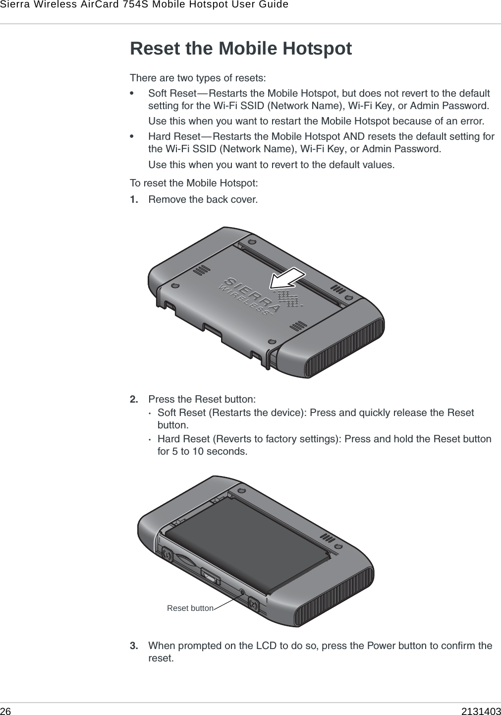 Sierra Wireless AirCard 754S Mobile Hotspot User Guide26 2131403Reset the Mobile HotspotThere are two types of resets:•Soft Reset—Restarts the Mobile Hotspot, but does not revert to the default setting for the Wi-Fi SSID (Network Name), Wi-Fi Key, or Admin Password. Use this when you want to restart the Mobile Hotspot because of an error.•Hard Reset—Restarts the Mobile Hotspot AND resets the default setting for the Wi-Fi SSID (Network Name), Wi-Fi Key, or Admin Password.Use this when you want to revert to the default values. To reset the Mobile Hotspot:1. Remove the back cover.2. Press the Reset button:·Soft Reset (Restarts the device): Press and quickly release the Reset button.·Hard Reset (Reverts to factory settings): Press and hold the Reset button for 5 to 10 seconds.3. When prompted on the LCD to do so, press the Power button to confirm the reset.Reset button