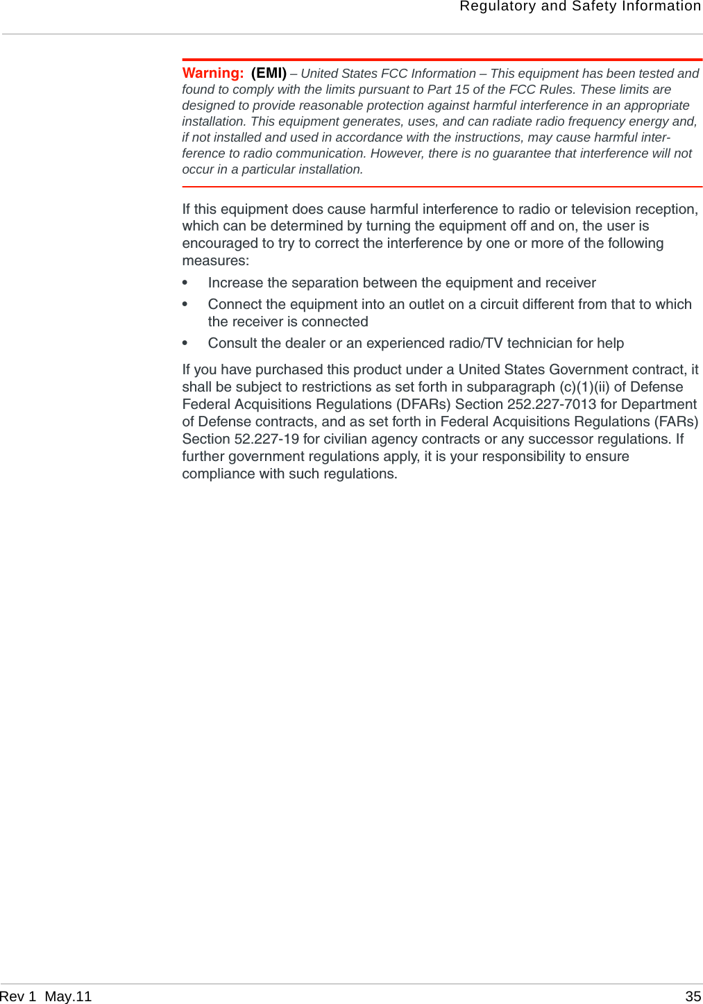 Regulatory and Safety InformationRev 1  May.11 35Warning: (EMI) – United States FCC Information – This equipment has been tested and found to comply with the limits pursuant to Part 15 of the FCC Rules. These limits are designed to provide reasonable protection against harmful interference in an appropriate installation. This equipment generates, uses, and can radiate radio frequency energy and, if not installed and used in accordance with the instructions, may cause harmful inter-ference to radio communication. However, there is no guarantee that interference will not occur in a particular installation.If this equipment does cause harmful interference to radio or television reception, which can be determined by turning the equipment off and on, the user is encouraged to try to correct the interference by one or more of the following measures: •Increase the separation between the equipment and receiver•Connect the equipment into an outlet on a circuit different from that to which the receiver is connected•Consult the dealer or an experienced radio/TV technician for helpIf you have purchased this product under a United States Government contract, it shall be subject to restrictions as set forth in subparagraph (c)(1)(ii) of Defense Federal Acquisitions Regulations (DFARs) Section 252.227-7013 for Department of Defense contracts, and as set forth in Federal Acquisitions Regulations (FARs) Section 52.227-19 for civilian agency contracts or any successor regulations. If further government regulations apply, it is your responsibility to ensure compliance with such regulations.