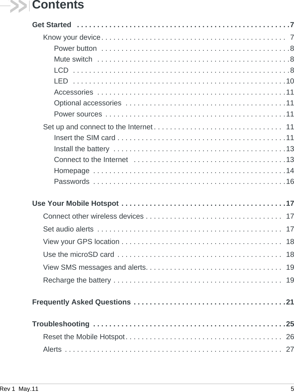 Rev 1  May.11 5ContentsGet Started   . . . . . . . . . . . . . . . . . . . . . . . . . . . . . . . . . . . . . . . . . . . . . . . . . . . . .7Know your device. . . . . . . . . . . . . . . . . . . . . . . . . . . . . . . . . . . . . . . . . . . . . .  7Power button  . . . . . . . . . . . . . . . . . . . . . . . . . . . . . . . . . . . . . . . . . . . . . . .8Mute switch  . . . . . . . . . . . . . . . . . . . . . . . . . . . . . . . . . . . . . . . . . . . . . . . .8LCD  . . . . . . . . . . . . . . . . . . . . . . . . . . . . . . . . . . . . . . . . . . . . . . . . . . . . . .8LED  . . . . . . . . . . . . . . . . . . . . . . . . . . . . . . . . . . . . . . . . . . . . . . . . . . . . .10Accessories  . . . . . . . . . . . . . . . . . . . . . . . . . . . . . . . . . . . . . . . . . . . . . . .11Optional accessories  . . . . . . . . . . . . . . . . . . . . . . . . . . . . . . . . . . . . . . . .11Power sources  . . . . . . . . . . . . . . . . . . . . . . . . . . . . . . . . . . . . . . . . . . . . .11Set up and connect to the Internet . . . . . . . . . . . . . . . . . . . . . . . . . . . . . . . .  11Insert the SIM card . . . . . . . . . . . . . . . . . . . . . . . . . . . . . . . . . . . . . . . . . .11Install the battery  . . . . . . . . . . . . . . . . . . . . . . . . . . . . . . . . . . . . . . . . . . .13Connect to the Internet   . . . . . . . . . . . . . . . . . . . . . . . . . . . . . . . . . . . . . .13Homepage  . . . . . . . . . . . . . . . . . . . . . . . . . . . . . . . . . . . . . . . . . . . . . . . .14Passwords  . . . . . . . . . . . . . . . . . . . . . . . . . . . . . . . . . . . . . . . . . . . . . . . .16Use Your Mobile Hotspot . . . . . . . . . . . . . . . . . . . . . . . . . . . . . . . . . . . . . . . . .17Connect other wireless devices . . . . . . . . . . . . . . . . . . . . . . . . . . . . . . . . . .  17Set audio alerts  . . . . . . . . . . . . . . . . . . . . . . . . . . . . . . . . . . . . . . . . . . . . . .  17View your GPS location . . . . . . . . . . . . . . . . . . . . . . . . . . . . . . . . . . . . . . . .  18Use the microSD card  . . . . . . . . . . . . . . . . . . . . . . . . . . . . . . . . . . . . . . . . .  18View SMS messages and alerts. . . . . . . . . . . . . . . . . . . . . . . . . . . . . . . . . .  19Recharge the battery . . . . . . . . . . . . . . . . . . . . . . . . . . . . . . . . . . . . . . . . . .  19Frequently Asked Questions . . . . . . . . . . . . . . . . . . . . . . . . . . . . . . . . . . . . . .21Troubleshooting  . . . . . . . . . . . . . . . . . . . . . . . . . . . . . . . . . . . . . . . . . . . . . . . .25Reset the Mobile Hotspot. . . . . . . . . . . . . . . . . . . . . . . . . . . . . . . . . . . . . . .  26Alerts  . . . . . . . . . . . . . . . . . . . . . . . . . . . . . . . . . . . . . . . . . . . . . . . . . . . . . .  27