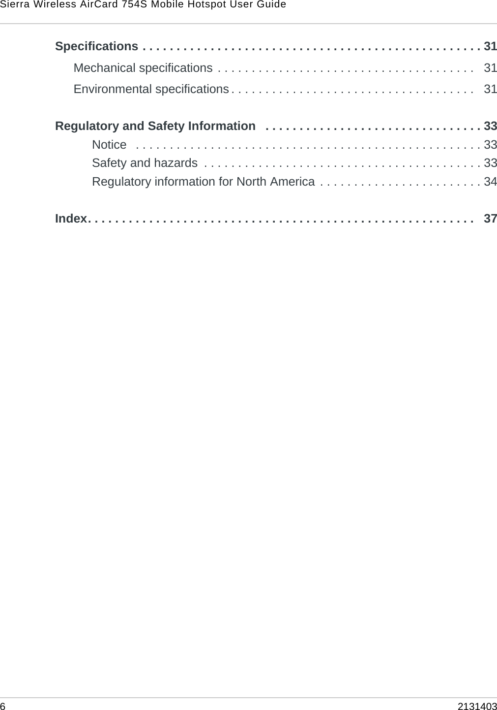 Sierra Wireless AirCard 754S Mobile Hotspot User Guide62131403Specifications . . . . . . . . . . . . . . . . . . . . . . . . . . . . . . . . . . . . . . . . . . . . . . . . . . 31Mechanical specifications . . . . . . . . . . . . . . . . . . . . . . . . . . . . . . . . . . . . . .   31Environmental specifications . . . . . . . . . . . . . . . . . . . . . . . . . . . . . . . . . . . .   31Regulatory and Safety Information   . . . . . . . . . . . . . . . . . . . . . . . . . . . . . . . . 33Notice   . . . . . . . . . . . . . . . . . . . . . . . . . . . . . . . . . . . . . . . . . . . . . . . . . . . 33Safety and hazards  . . . . . . . . . . . . . . . . . . . . . . . . . . . . . . . . . . . . . . . . . 33Regulatory information for North America . . . . . . . . . . . . . . . . . . . . . . . . 34Index. . . . . . . . . . . . . . . . . . . . . . . . . . . . . . . . . . . . . . . . . . . . . . . . . . . . . . . . .   37