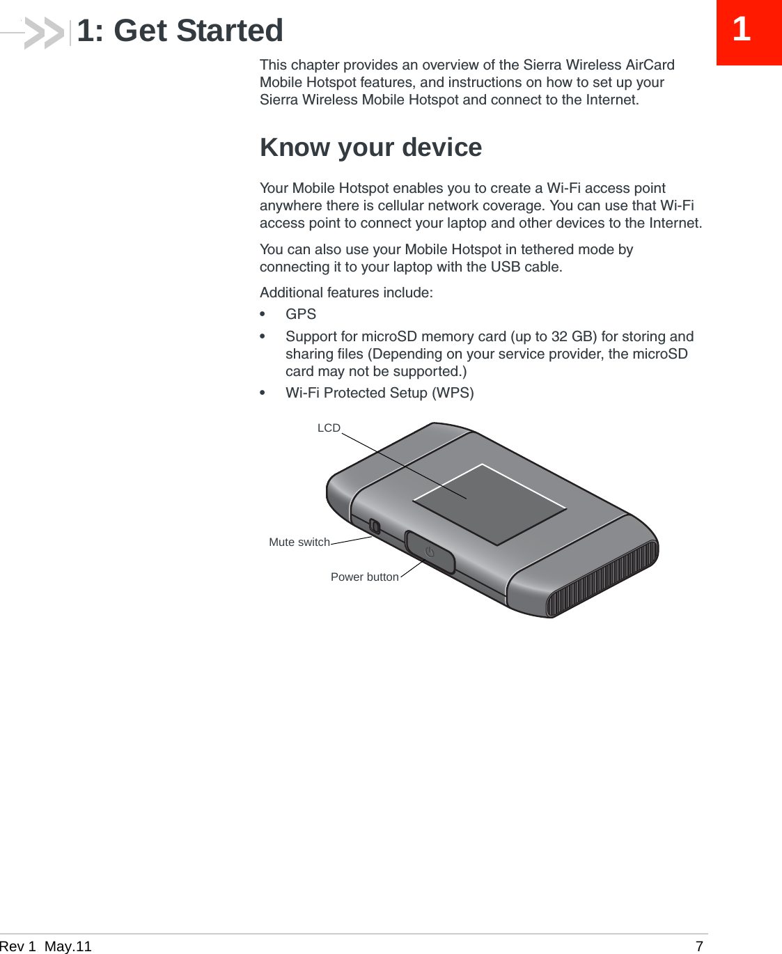 Rev 1  May.11 711: Get StartedThis chapter provides an overview of the Sierra Wireless AirCard Mobile Hotspot features, and instructions on how to set up your Sierra Wireless Mobile Hotspot and connect to the Internet. Know your deviceYour Mobile Hotspot enables you to create a Wi-Fi access point anywhere there is cellular network coverage. You can use that Wi-Fi access point to connect your laptop and other devices to the Internet.You can also use your Mobile Hotspot in tethered mode by connecting it to your laptop with the USB cable.Additional features include:•GPS•Support for microSD memory card (up to 32 GB) for storing and sharing files (Depending on your service provider, the microSD card may not be supported.)•Wi-Fi Protected Setup (WPS)LCDPower buttonMute switch