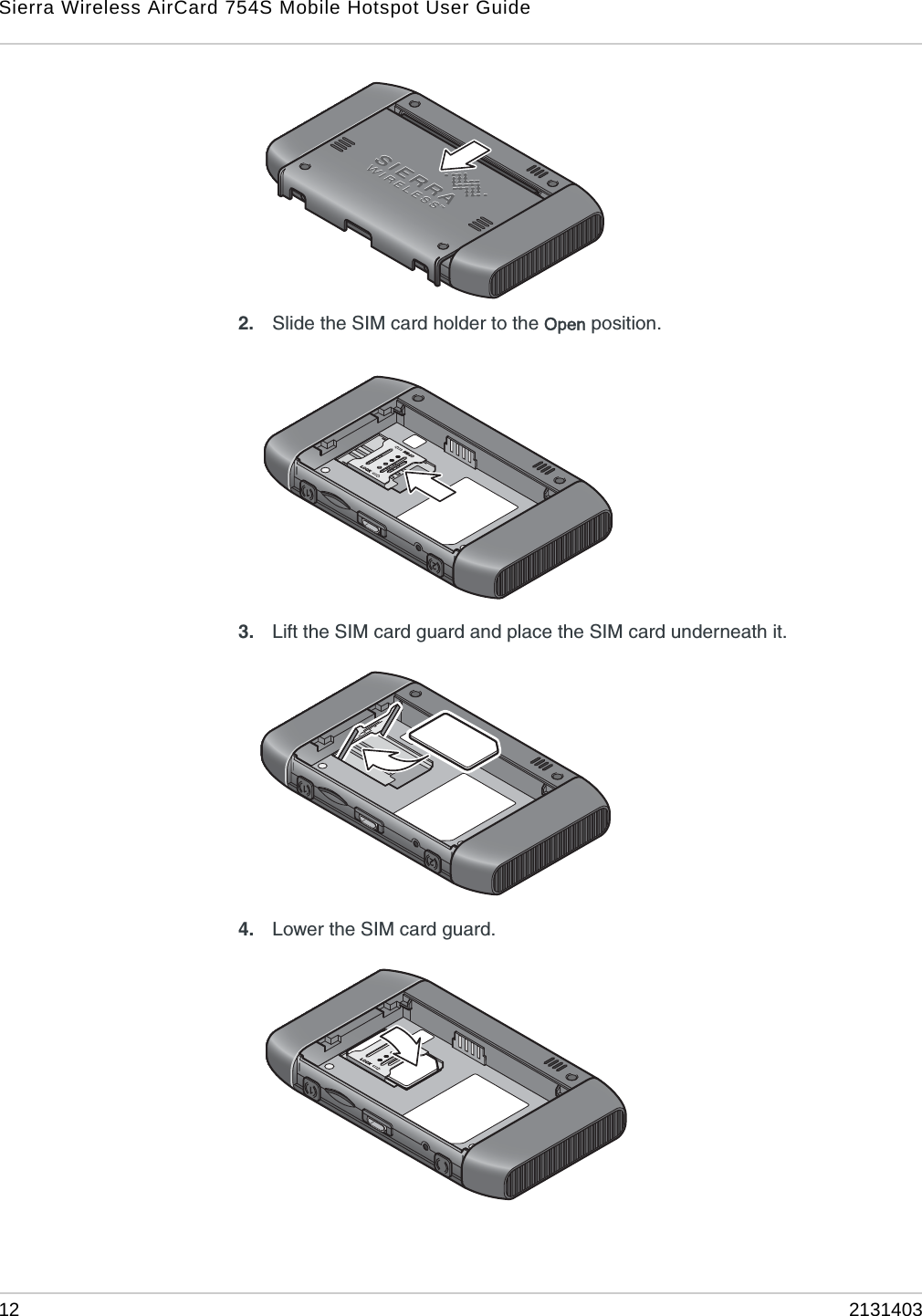 Sierra Wireless AirCard 754S Mobile Hotspot User Guide12 21314032. Slide the SIM card holder to the Open position.3. Lift the SIM card guard and place the SIM card underneath it.4. Lower the SIM card guard.