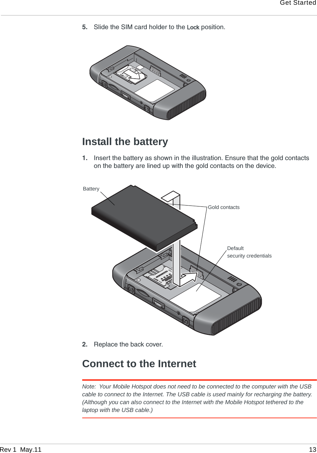 Get StartedRev 1  May.11 135. Slide the SIM card holder to the Lock position.Install the battery1. Insert the battery as shown in the illustration. Ensure that the gold contacts on the battery are lined up with the gold contacts on the device.2. Replace the back cover.Connect to the InternetNote: Your Mobile Hotspot does not need to be connected to the computer with the USB cable to connect to the Internet. The USB cable is used mainly for recharging the battery. (Although you can also connect to the Internet with the Mobile Hotspot tethered to the laptop with the USB cable.)BatteryGold contactsDefaultsecurity credentials