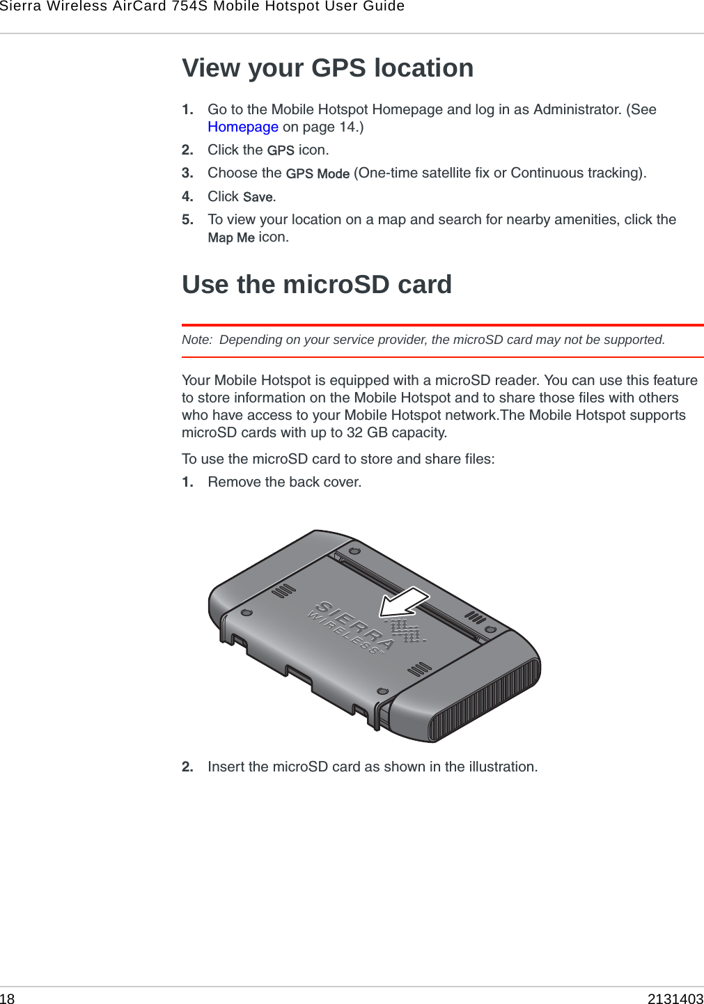 Sierra Wireless AirCard 754S Mobile Hotspot User Guide18 2131403View your GPS location1. Go to the Mobile Hotspot Homepage and log in as Administrator. (See Homepage on page 14.) 2. Click the GPS icon.3. Choose the GPS Mode (One-time satellite fix or Continuous tracking).4. Click Save.5. To view your location on a map and search for nearby amenities, click the Map Me icon.Use the microSD cardNote: Depending on your service provider, the microSD card may not be supported.Your Mobile Hotspot is equipped with a microSD reader. You can use this feature to store information on the Mobile Hotspot and to share those files with others who have access to your Mobile Hotspot network.The Mobile Hotspot supports microSD cards with up to 32 GB capacity.To use the microSD card to store and share files:1. Remove the back cover.2. Insert the microSD card as shown in the illustration.