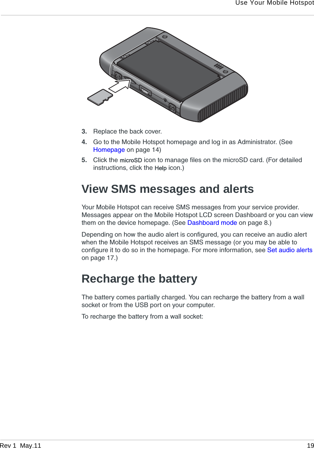 Use Your Mobile HotspotRev 1  May.11 193. Replace the back cover.4. Go to the Mobile Hotspot homepage and log in as Administrator. (See Homepage on page 14)5. Click the microSD icon to manage files on the microSD card. (For detailed instructions, click the Help icon.)View SMS messages and alertsYour Mobile Hotspot can receive SMS messages from your service provider. Messages appear on the Mobile Hotspot LCD screen Dashboard or you can view them on the device homepage. (See Dashboard mode on page 8.)Depending on how the audio alert is configured, you can receive an audio alert when the Mobile Hotspot receives an SMS message (or you may be able to configure it to do so in the homepage. For more information, see Set audio alerts on page 17.)Recharge the batteryThe battery comes partially charged. You can recharge the battery from a wall socket or from the USB port on your computer.To recharge the battery from a wall socket: