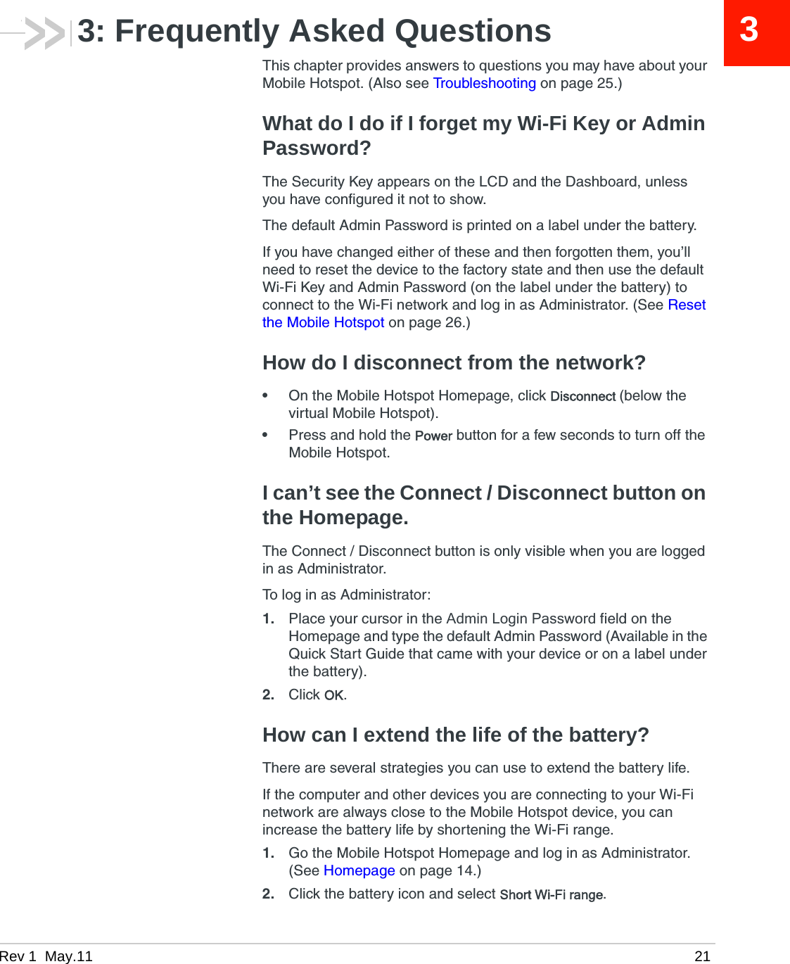 Rev 1  May.11 2133: Frequently Asked QuestionsThis chapter provides answers to questions you may have about your Mobile Hotspot. (Also see Troubleshooting on page 25.)What do I do if I forget my Wi-Fi Key or Admin Password?The Security Key appears on the LCD and the Dashboard, unless you have configured it not to show.The default Admin Password is printed on a label under the battery. If you have changed either of these and then forgotten them, you’ll need to reset the device to the factory state and then use the default Wi-Fi Key and Admin Password (on the label under the battery) to connect to the Wi-Fi network and log in as Administrator. (See Reset the Mobile Hotspot on page 26.) How do I disconnect from the network?•On the Mobile Hotspot Homepage, click Disconnect (below the virtual Mobile Hotspot).•Press and hold the Power button for a few seconds to turn off the Mobile Hotspot.I can’t see the Connect / Disconnect button on the Homepage.The Connect / Disconnect button is only visible when you are logged in as Administrator. To log in as Administrator:1. Place your cursor in the Admin Login Password field on the Homepage and type the default Admin Password (Available in the Quick Start Guide that came with your device or on a label under the battery). 2. Click OK.How can I extend the life of the battery?There are several strategies you can use to extend the battery life.If the computer and other devices you are connecting to your Wi-Fi network are always close to the Mobile Hotspot device, you can increase the battery life by shortening the Wi-Fi range. 1. Go the Mobile Hotspot Homepage and log in as Administrator. (See Homepage on page 14.)2. Click the battery icon and select Short Wi-Fi range.