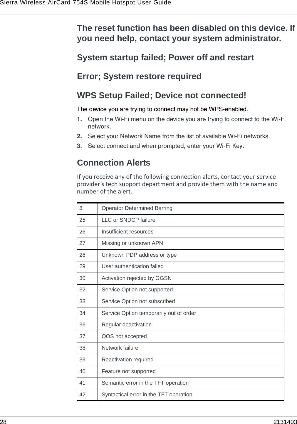 Sierra Wireless AirCard 754S Mobile Hotspot User Guide28 2131403The reset function has been disabled on this device. If you need help, contact your system administrator.System startup failed; Power off and restartError; System restore requiredWPS Setup Failed; Device not connected!The device you are trying to connect may not be WPS-enabled. 1. Open the Wi-Fi menu on the device you are trying to connect to the Wi-Fi network. 2. Select your Network Name from the list of available Wi-Fi networks.3. Select connect and when prompted, enter your Wi-Fi Key.Connection AlertsIfyoureceiveanyofthefollowingconnectionalerts,contactyourserviceprovider’stechsupportdepartmentandprovidethemwiththenameandnumberofthealert.                       8 Operator Determined Barring25  LLC or SNDCP failure26  Insufficient resources27  Missing or unknown APN28  Unknown PDP address or type29  User authentication failed30  Activation rejected by GGSN32  Service Option not supported33  Service Option not subscribed34  Service Option temporarily out of order36  Regular deactivation37  QOS not accepted38  Network failure39  Reactivation required40  Feature not supported41  Semantic error in the TFT operation42  Syntactical error in the TFT operation