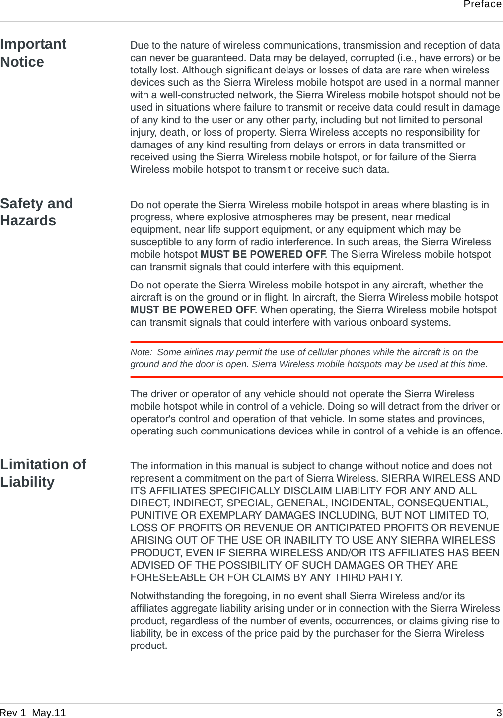 PrefaceRev 1  May.11 3Important NoticeDue to the nature of wireless communications, transmission and reception of data can never be guaranteed. Data may be delayed, corrupted (i.e., have errors) or be totally lost. Although significant delays or losses of data are rare when wireless devices such as the Sierra Wireless mobile hotspot are used in a normal manner with a well-constructed network, the Sierra Wireless mobile hotspot should not be used in situations where failure to transmit or receive data could result in damage of any kind to the user or any other party, including but not limited to personal injury, death, or loss of property. Sierra Wireless accepts no responsibility for damages of any kind resulting from delays or errors in data transmitted or received using the Sierra Wireless mobile hotspot, or for failure of the Sierra Wireless mobile hotspot to transmit or receive such data.Safety and HazardsDo not operate the Sierra Wireless mobile hotspot in areas where blasting is in progress, where explosive atmospheres may be present, near medical equipment, near life support equipment, or any equipment which may be susceptible to any form of radio interference. In such areas, the Sierra Wireless mobile hotspot MUST BE POWERED OFF. The Sierra Wireless mobile hotspot can transmit signals that could interfere with this equipment.Do not operate the Sierra Wireless mobile hotspot in any aircraft, whether the aircraft is on the ground or in flight. In aircraft, the Sierra Wireless mobile hotspot MUST BE POWERED OFF. When operating, the Sierra Wireless mobile hotspot can transmit signals that could interfere with various onboard systems.Note: Some airlines may permit the use of cellular phones while the aircraft is on the ground and the door is open. Sierra Wireless mobile hotspots may be used at this time.The driver or operator of any vehicle should not operate the Sierra Wireless mobile hotspot while in control of a vehicle. Doing so will detract from the driver or operator&apos;s control and operation of that vehicle. In some states and provinces, operating such communications devices while in control of a vehicle is an offence.Limitation of LiabilityThe information in this manual is subject to change without notice and does not represent a commitment on the part of Sierra Wireless. SIERRA WIRELESS AND ITS AFFILIATES SPECIFICALLY DISCLAIM LIABILITY FOR ANY AND ALL DIRECT, INDIRECT, SPECIAL, GENERAL, INCIDENTAL, CONSEQUENTIAL, PUNITIVE OR EXEMPLARY DAMAGES INCLUDING, BUT NOT LIMITED TO, LOSS OF PROFITS OR REVENUE OR ANTICIPATED PROFITS OR REVENUE ARISING OUT OF THE USE OR INABILITY TO USE ANY SIERRA WIRELESS PRODUCT, EVEN IF SIERRA WIRELESS AND/OR ITS AFFILIATES HAS BEEN ADVISED OF THE POSSIBILITY OF SUCH DAMAGES OR THEY ARE FORESEEABLE OR FOR CLAIMS BY ANY THIRD PARTY.Notwithstanding the foregoing, in no event shall Sierra Wireless and/or its affiliates aggregate liability arising under or in connection with the Sierra Wireless product, regardless of the number of events, occurrences, or claims giving rise to liability, be in excess of the price paid by the purchaser for the Sierra Wireless product.