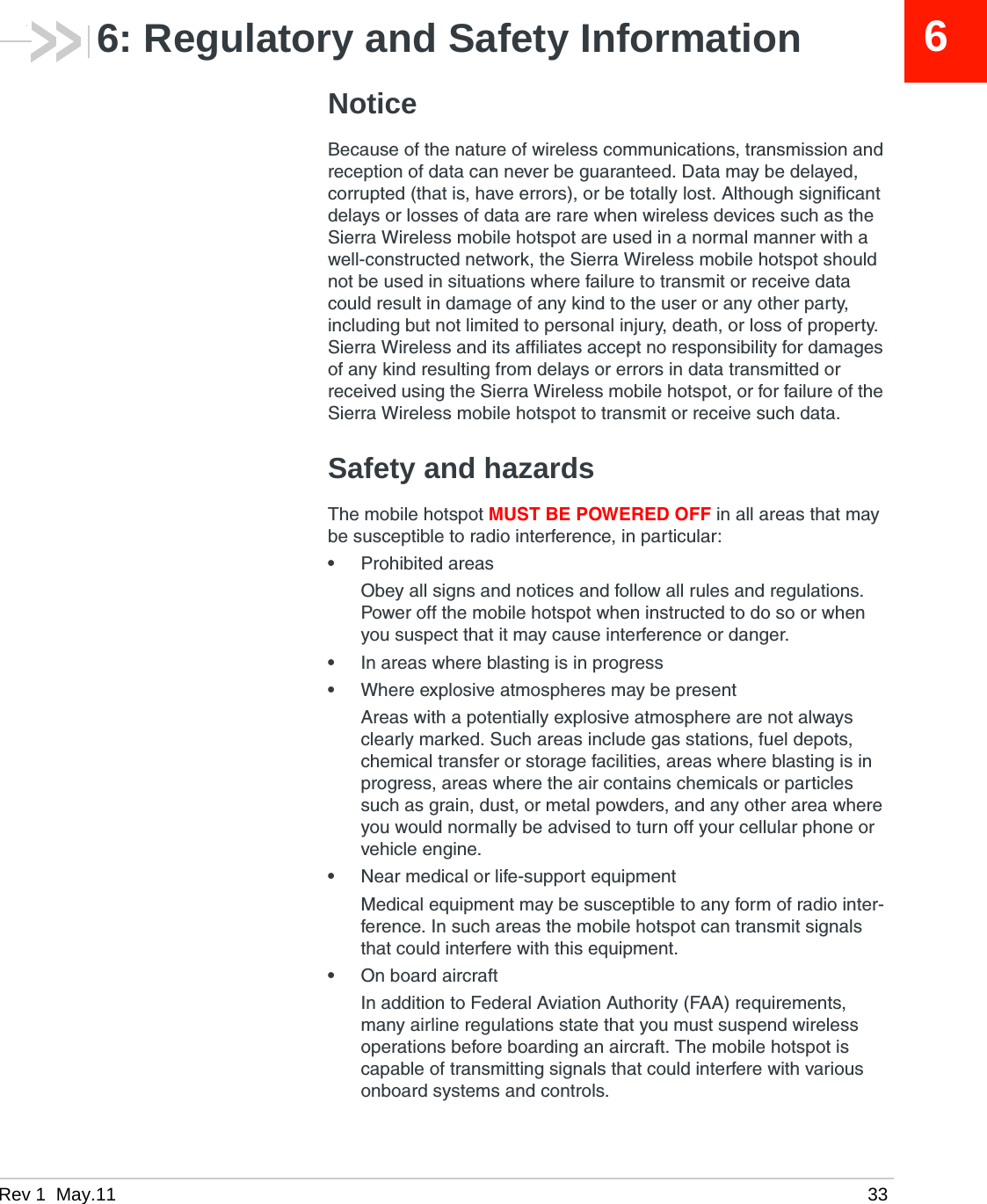 Rev 1  May.11 3366: Regulatory and Safety InformationNoticeBecause of the nature of wireless communications, transmission and reception of data can never be guaranteed. Data may be delayed, corrupted (that is, have errors), or be totally lost. Although significant delays or losses of data are rare when wireless devices such as the Sierra Wireless mobile hotspot are used in a normal manner with a well-constructed network, the Sierra Wireless mobile hotspot should not be used in situations where failure to transmit or receive data could result in damage of any kind to the user or any other party, including but not limited to personal injury, death, or loss of property. Sierra Wireless and its affiliates accept no responsibility for damages of any kind resulting from delays or errors in data transmitted or received using the Sierra Wireless mobile hotspot, or for failure of the Sierra Wireless mobile hotspot to transmit or receive such data.Safety and hazardsThe mobile hotspot MUST BE POWERED OFF in all areas that may be susceptible to radio interference, in particular:•Prohibited areasObey all signs and notices and follow all rules and regulations. Power off the mobile hotspot when instructed to do so or when you suspect that it may cause interference or danger.•In areas where blasting is in progress•Where explosive atmospheres may be presentAreas with a potentially explosive atmosphere are not always clearly marked. Such areas include gas stations, fuel depots, chemical transfer or storage facilities, areas where blasting is in progress, areas where the air contains chemicals or particles such as grain, dust, or metal powders, and any other area where you would normally be advised to turn off your cellular phone or vehicle engine.•Near medical or life-support equipmentMedical equipment may be susceptible to any form of radio inter-ference. In such areas the mobile hotspot can transmit signals that could interfere with this equipment.•On board aircraftIn addition to Federal Aviation Authority (FAA) requirements, many airline regulations state that you must suspend wireless operations before boarding an aircraft. The mobile hotspot is capable of transmitting signals that could interfere with various onboard systems and controls. 