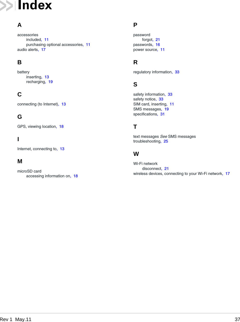 Rev 1  May.11 37Aaccessoriesincluded,  11purchasing optional accessories,  11audio alerts,  17Bbatteryinserting,  13recharging,  19Cconnecting (to Internet),  13GGPS, viewing location,  18IInternet, connecting to,  13MmicroSD cardaccessing information on,  18Ppasswordforgot,  21passwords,  16power source,  11Rregulatory information,  33Ssafety information,  33safety notice,  33SIM card, inserting,  11SMS messages,  19specifications,  31Ttext messages See SMS messagestroubleshooting,  25WWi-Fi networkdisconnect,  21wireless devices, connecting to your Wi-Fi network,  17Index