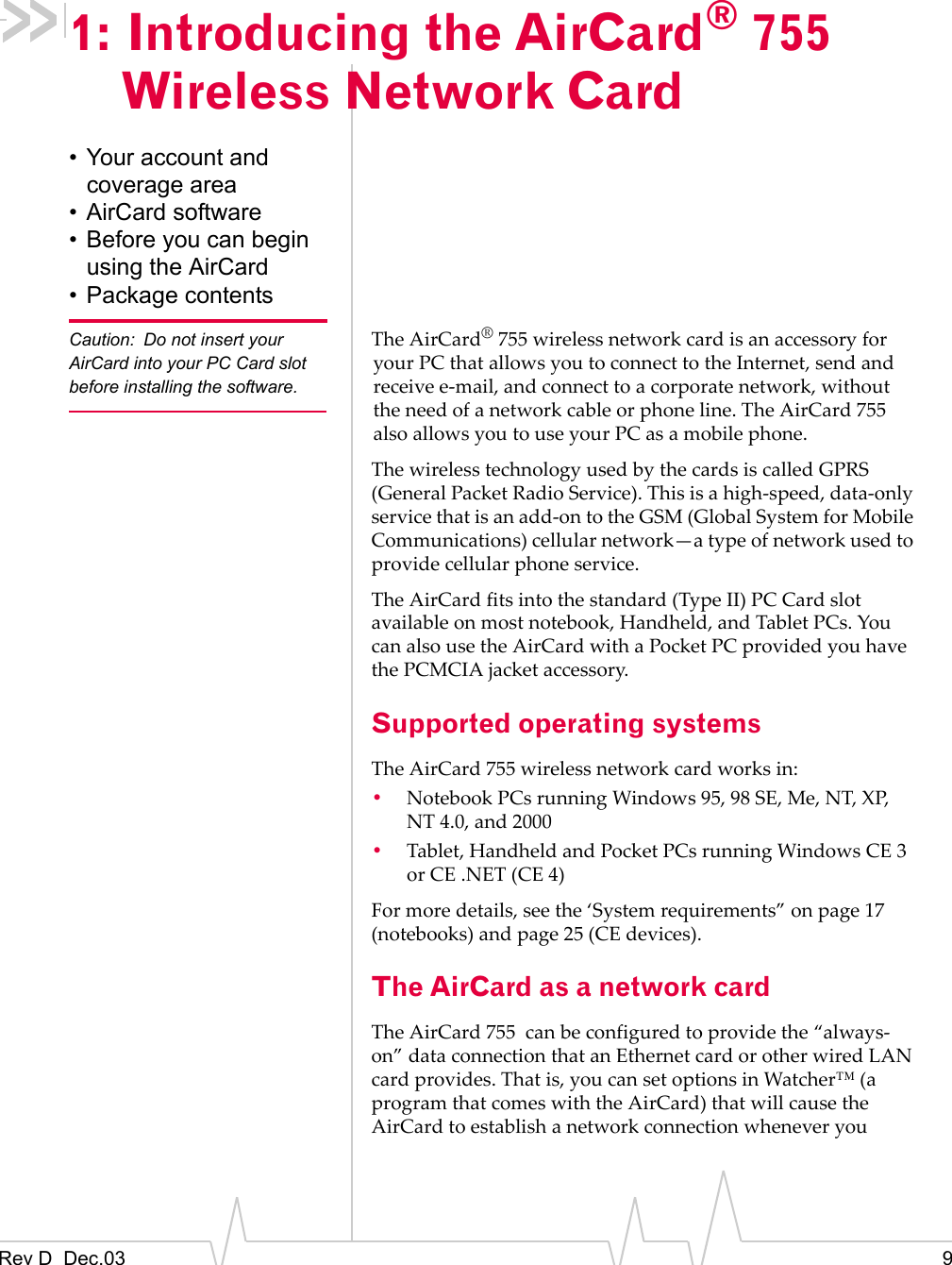 Rev D  Dec.03 91: Introducing the AirCard® 755 Wireless Network Card• Your account and coverage area• AirCard software• Before you can begin using the AirCard• Package contentsCaution: Do not insert your AirCard into your PC Card slot before installing the software.The AirCard®755 wireless network card is an accessory for your PC that allows you to connect to the Internet, send and receive e-mail, and connect to a corporate network, without the need of a network cable or phone line. The AirCard 755 also allows you to use your PC as a mobile phone.The wireless technology used by the cards is called GPRS (General Packet Radio Service). This is a high-speed, data-only service that is an add-on to the GSM (Global System for Mobile Communications) cellular network—a type of network used to provide cellular phone service.The AirCard fits into the standard (Type II) PC Card slot available on most notebook, Handheld, and Tablet PCs. You can also use the AirCard with a Pocket PC provided you have the PCMCIA jacket accessory. Supported operating systemsThe AirCard 755 wireless network card works in:•Notebook PCs running Windows 95, 98 SE, Me, NT, XP, NT 4.0, and 2000•Tablet, Handheld and Pocket PCs running Windows CE 3 or CE .NET (CE 4)For more details, see the ‘System requirements” on page 17 (notebooks) and page 25 (CE devices).The AirCard as a network cardThe AirCard 755  can be configured to provide the “always-on” data connection that an Ethernet card or other wired LAN card provides. That is, you can set options in Watcher™ (a program that comes with the AirCard) that will cause the AirCard to establish a network connection whenever you 