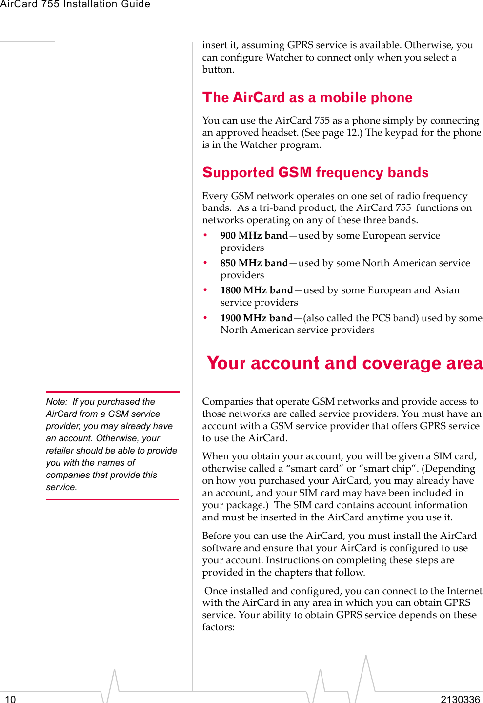 AirCard 755 Installation Guide10 2130336insert it, assuming GPRS service is available. Otherwise, you can configure Watcher to connect only when you select a button.The AirCard as a mobile phoneYou can use the AirCard 755 as a phone simply by connecting an approved headset. (See page 12.) The keypad for the phone is in the Watcher program.Supported GSM frequency bands Every GSM network operates on one set of radio frequency bands.  As a tri-band product, the AirCard 755  functions on networks operating on any of these three bands.•900 MHz band—used by some European service providers•850 MHz band—used by some North American service providers•1800 MHz band—used by some European and Asian service providers•1900 MHz band—(also called the PCS band) used by some North American service providers Your account and coverage areaNote: If you purchased the AirCard from a GSM service provider, you may already have an account. Otherwise, your retailer should be able to provide you with the names of companies that provide this service.Companies that operate GSM networks and provide access to those networks are called service providers. You must have an account with a GSM service provider that offers GPRS service to use the AirCard. When you obtain your account, you will be given a SIM card, otherwise called a “smart card” or “smart chip”. (Depending on how you purchased your AirCard, you may already have an account, and your SIM card may have been included in your package.)  The SIM card contains account information and must be inserted in the AirCard anytime you use it.Before you can use the AirCard, you must install the AirCard software and ensure that your AirCard is configured to use your account. Instructions on completing these steps are provided in the chapters that follow. Once installed and configured, you can connect to the Internet with the AirCard in any area in which you can obtain GPRS service. Your ability to obtain GPRS service depends on these factors: