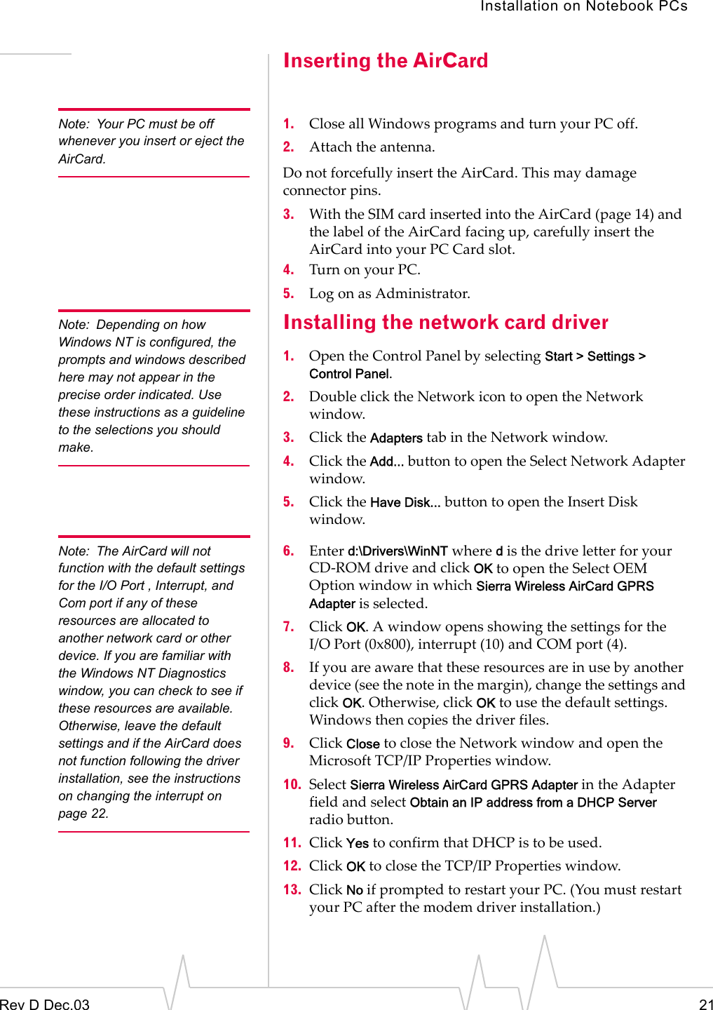 Installation on Notebook PCsRev D Dec.03 21Inserting the AirCardNote: Your PC must be off whenever you insert or eject the AirCard.1. Close all Windows programs and turn your PC off.2. Attach the antenna.Do not forcefully insert the AirCard. This may damage connector pins.3. With the SIM card inserted into the AirCard (page 14) and  the label of the AirCard facing up, carefully insert the AirCard into your PC Card slot.4. Turn on your PC.5. Log on as Administrator.Note: Depending on how Windows NT is configured, the prompts and windows described here may not appear in the precise order indicated. Use these instructions as a guideline to the selections you should make. Installing the network card driver1. Open the Control Panel by selecting Start &gt; Settings &gt; Control Panel.2. Double click the Network icon to open the Network window.3. Click the Adapters tab in the Network window.4. Click the Add... button to open the Select Network Adapter window.5. Click the Have Disk... button to open the Insert Disk window.Note: The AirCard will not function with the default settings for the I/O Port , Interrupt, and Com port if any of these resources are allocated to another network card or other device. If you are familiar with the Windows NT Diagnostics window, you can check to see if these resources are available. Otherwise, leave the default settings and if the AirCard does not function following the driver installation, see the instructions on changing the interrupt on page 22.6. Enter d:\Drivers\WinNT where d is the drive letter for your CD-ROM drive and click OK to open the Select OEM Option window in which Sierra Wireless AirCard GPRS Adapter is selected.7. Click OK. A window opens showing the settings for the I/O Port (0x800), interrupt (10) and COM port (4).  8. If you are aware that these resources are in use by another device (see the note in the margin), change the settings and click OK. Otherwise, click OK to use the default settings. Windows then copies the driver files.9. Click Close to close the Network window and open the Microsoft TCP/IP Properties window.10. Select Sierra Wireless AirCard GPRS Adapter in the Adapter field and select Obtain an IP address from a DHCP Server radio button.11. Click Yes to confirm that DHCP is to be used.12. Click OK to close the TCP/IP Properties window.13. Click No if prompted to restart your PC. (You must restart your PC after the modem driver installation.)