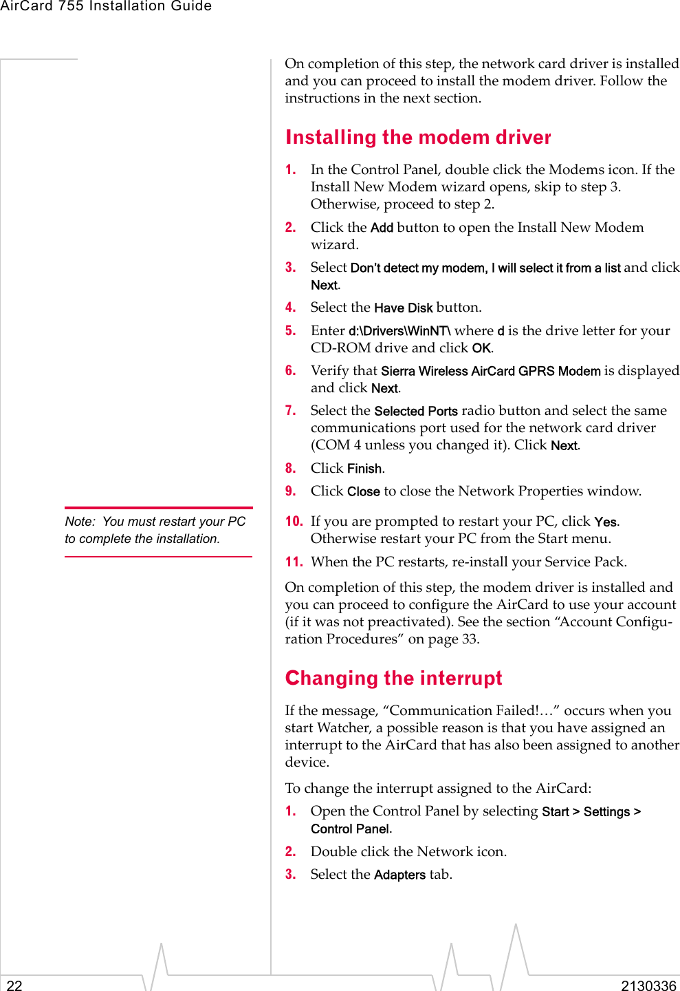 AirCard 755 Installation Guide22 2130336On completion of this step, the network card driver is installed and you can proceed to install the modem driver. Follow the instructions in the next section.Installing the modem driver1. In the Control Panel, double click the Modems icon. If the Install New Modem wizard opens, skip to step 3. Otherwise, proceed to step 2.2. Click the Add button to open the Install New Modem wizard.3. Select Don’t detect my modem, I will select it from a list and click Next.4. Select the Have Disk button.5. Enter d:\Drivers\WinNT\ where d is the drive letter for your CD-ROM drive and click OK.6. Verify that Sierra Wireless AirCard GPRS Modem is displayed and click Next.7. Select the Selected Ports radio button and select the same communications port used for the network card driver (COM 4 unless you changed it). Click Next.8. Click Finish.9. Click Close to close the Network Properties window.Note: You must restart your PC to complete the installation.10. If you are prompted to restart your PC, click Yes. Otherwise restart your PC from the Start menu.11. When the PC restarts, re-install your Service Pack.On completion of this step, the modem driver is installed and you can proceed to configure the AirCard to use your account (if it was not preactivated). See the section “Account Configu-ration Procedures” on page 33.Changing the interruptIf the message, “Communication Failed!…” occurs when you start Watcher, a possible reason is that you have assigned an interrupt to the AirCard that has also been assigned to another device.To change the interrupt assigned to the AirCard:1. Open the Control Panel by selecting Start &gt; Settings &gt; Control Panel.2. Double click the Network icon.3. Select the Adapters tab.