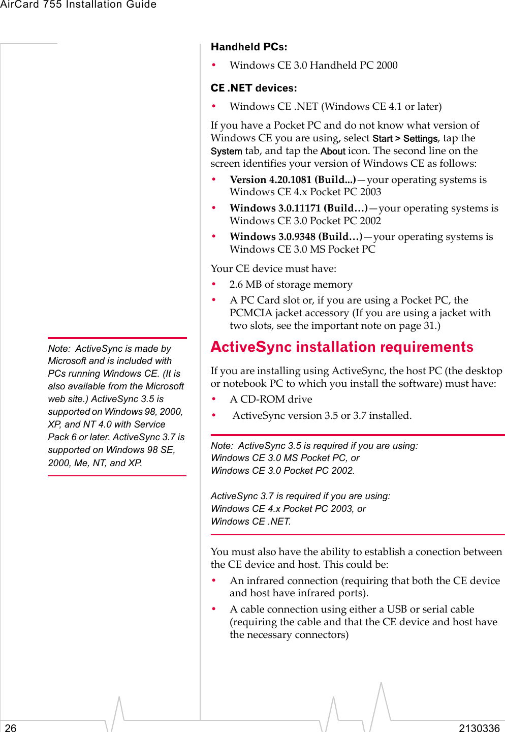 AirCard 755 Installation Guide26 2130336Handheld PCs:•Windows CE 3.0 Handheld PC 2000CE .NET devices:•Windows CE .NET (Windows CE 4.1 or later)If you have a Pocket PC and do not know what version of Windows CE you are using, select Start &gt; Settings, tap the System tab, and tap the About icon. The second line on the screen identifies your version of Windows CE as follows:•Version 4.20.1081 (Build...)—your operating systems is Windows CE 4.x Pocket PC 2003•Windows 3.0.11171 (Build…)—your operating systems is Windows CE 3.0 Pocket PC 2002•Windows 3.0.9348 (Build…)—your operating systems is Windows CE 3.0 MS Pocket PC Your CE device must have:•2.6 MB of storage memory•A PC Card slot or, if you are using a Pocket PC, the PCMCIA jacket accessory (If you are using a jacket with two slots, see the important note on page 31.)Note: ActiveSync is made by Microsoft and is included with PCs running Windows CE. (It is also available from the Microsoft web site.) ActiveSync 3.5 is supported on Windows 98, 2000,  XP, and NT 4.0 with Service Pack 6 or later. ActiveSync 3.7 is supported on Windows 98 SE, 2000, Me, NT, and XP.ActiveSync installation requirementsIf you are installing using ActiveSync, the host PC (the desktop or notebook PC to which you install the software) must have:•A CD-ROM drive• ActiveSync version 3.5 or 3.7 installed. Note: ActiveSync 3.5 is required if you are using:Windows CE 3.0 MS Pocket PC, or Windows CE 3.0 Pocket PC 2002. ActiveSync 3.7 is required if you are using:Windows CE 4.x Pocket PC 2003, or Windows CE .NET.You must also have the ability to establish a conection between the CE device and host. This could be:•An infrared connection (requiring that both the CE device and host have infrared ports).•A cable connection using either a USB or serial cable (requiring the cable and that the CE device and host have the necessary connectors)