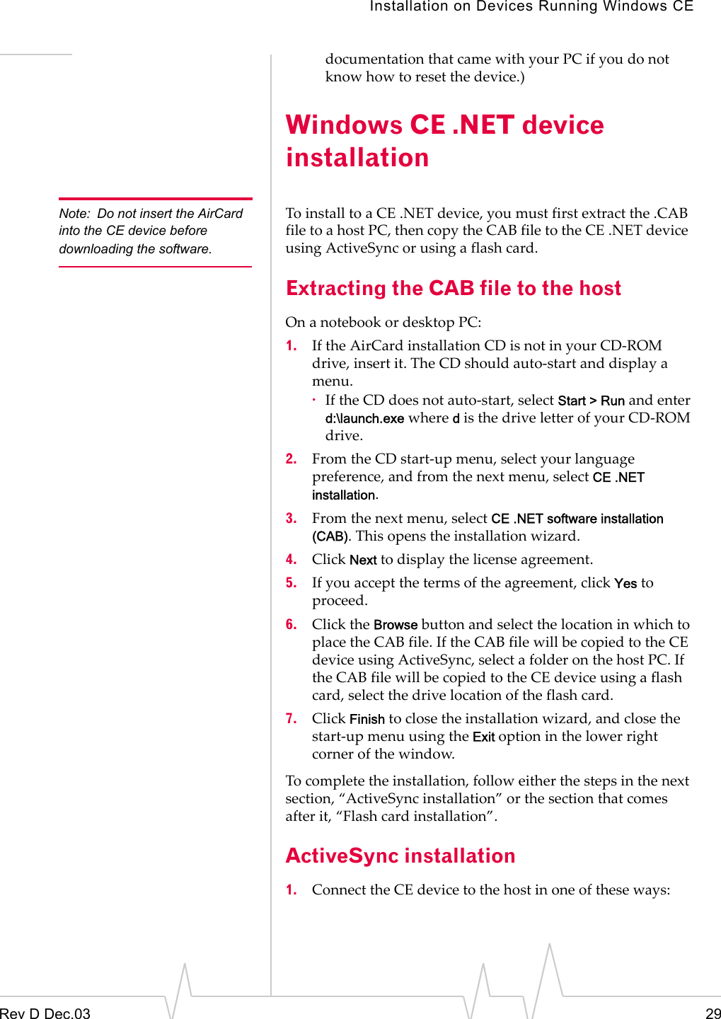 Installation on Devices Running Windows CERev D Dec.03 29documentation that came with your PC if you do not know how to reset the device.)Windows CE .NET device installationNote: Do not insert the AirCard into the CE device before downloading the software.To install to a CE .NET device, you must first extract the .CAB file to a host PC, then copy the CAB file to the CE .NET device  using ActiveSync or using a flash card. Extracting the CAB file to the hostOn a notebook or desktop PC:1. If the AirCard installation CD is not in your CD-ROM drive, insert it. The CD should auto-start and display a menu. ·If the CD does not auto-start, select Start &gt; Run and enter d:\launch.exe where d is the drive letter of your CD-ROM drive.2. From the CD start-up menu, select your language preference, and from the next menu, select CE .NET installation.3. From the next menu, select CE .NET software installation (CAB). This opens the installation wizard.4. Click Next to display the license agreement. 5. If you accept the terms of the agreement, click Yes to proceed. 6. Click the Browse button and select the location in which to place the CAB file. If the CAB file will be copied to the CE device using ActiveSync, select a folder on the host PC. If the CAB file will be copied to the CE device using a flash card, select the drive location of the flash card. 7. Click Finish to close the installation wizard, and close the start-up menu using the Exit option in the lower right corner of the window.To complete the installation, follow either the steps in the next section, “ActiveSync installation” or the section that comes after it, “Flash card installation”.ActiveSync installation1. Connect the CE device to the host in one of these ways: