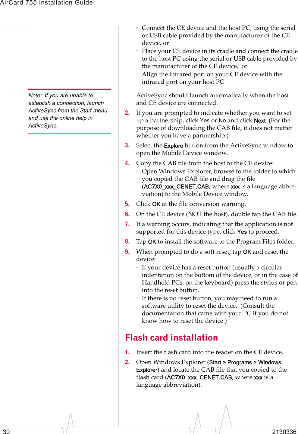 AirCard 755 Installation Guide30 2130336·Connect the CE device and the host PC, using the serial or USB cable provided by the manufacturer of the CE device, or·Place your CE device in its cradle and connect the cradle to the host PC using the serial or USB cable provided by the manufacturer of the CE device,  or·Align the infrared port on your CE device with the infrared port on your host PC  Note: If you are unable to establish a connection, launch ActiveSync from the Start menu and use the online help in ActiveSync. ActiveSync should launch automatically when the host and CE device are connected.2. If you are prompted to indicate whether you want to set up a partnership, click Yes or No and click Next. (For the purpose of downloading the CAB file, it does not matter whether you have a partnership.) 3. Select the Explore button from the ActiveSync window to open the Mobile Device window.4. Copy the CAB file from the host to the CE device:·Open Windows Explorer, browse to the folder to which you copied the CAB file and drag the file (AC7X0_xxx_CENET.CAB, where xxx is a language abbre-viation) to the Mobile Device window.  5. Click OK at the file conversion warning.6. On the CE device (NOT the host), double tap the CAB file.7. If a warning occurs, indicating that the application is not supported for this device type, click Yes to proceed.8. Tap OK to install the software to the Program Files folder.9. When prompted to do a soft reset, tap OK and reset the device:·If your device has a reset button (usually a circular indentation on the bottom of the device, or in the case of Handheld PCs, on the keyboard) press the stylus or pen into the reset button. ·If there is no reset button, you may need to run a software utility to reset the device.  (Consult the documentation that came with your PC if you do not know how to reset the device.)Flash card installation1. Insert the flash card into the reader on the CE device.2. Open Windows Explorer (Start &gt; Programs &gt; Windows Explorer) and locate the CAB file that you copied to the flash card (AC7X0_xxx_CENET.CAB, where xxx is a language abbreviation).