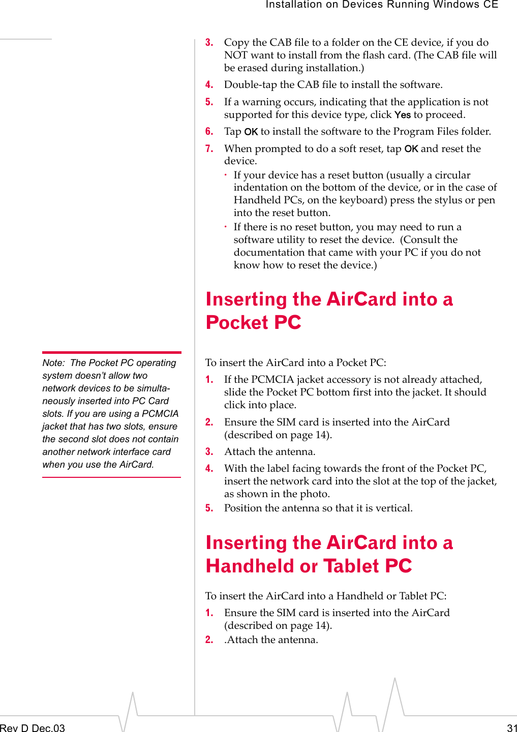 Installation on Devices Running Windows CERev D Dec.03 313. Copy the CAB file to a folder on the CE device, if you do NOT want to install from the flash card. (The CAB file will be erased during installation.)4. Double-tap the CAB file to install the software. 5. If a warning occurs, indicating that the application is not supported for this device type, click Yes to proceed.6. Tap OK to install the software to the Program Files folder.7. When prompted to do a soft reset, tap OK and reset the device.·If your device has a reset button (usually a circular indentation on the bottom of the device, or in the case of Handheld PCs, on the keyboard) press the stylus or pen into the reset button. ·If there is no reset button, you may need to run a software utility to reset the device.  (Consult the documentation that came with your PC if you do not know how to reset the device.)Inserting the AirCard into a Pocket PCNote: The Pocket PC operating system doesn’t allow two network devices to be simulta-neously inserted into PC Card slots. If you are using a PCMCIA jacket that has two slots, ensure the second slot does not contain another network interface card when you use the AirCard.To insert the AirCard into a Pocket PC:1. If the PCMCIA jacket accessory is not already attached, slide the Pocket PC bottom first into the jacket. It should  click into place.2. Ensure the SIM card is inserted into the AirCard (described on page 14).3. Attach the antenna.4. With the label facing towards the front of the Pocket PC, insert the network card into the slot at the top of the jacket, as shown in the photo.5. Position the antenna so that it is vertical.Inserting the AirCard into a Handheld or Tablet PCTo insert the AirCard into a Handheld or Tablet PC:1. Ensure the SIM card is inserted into the AirCard (described on page 14).2. .Attach the antenna.