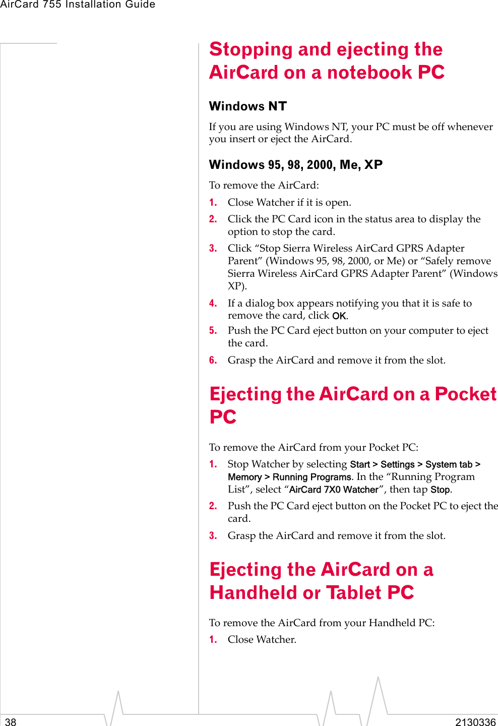 AirCard 755 Installation Guide38 2130336Stopping and ejecting the AirCard on a notebook PCWindows NTIf you are using Windows NT, your PC must be off whenever you insert or eject the AirCard.Windows 95, 98, 2000, Me, XPTo remove the AirCard:1. Close Watcher if it is open.2. Click the PC Card icon in the status area to display the option to stop the card.3. Click “Stop Sierra Wireless AirCard GPRS Adapter Parent” (Windows 95, 98, 2000, or Me) or “Safely remove Sierra Wireless AirCard GPRS Adapter Parent” (Windows XP).4. If a dialog box appears notifying you that it is safe to remove the card, click OK.5. Push the PC Card eject button on your computer to eject the card.6. Grasp the AirCard and remove it from the slot.Ejecting the AirCard on a Pocket PC To remove the AirCard from your Pocket PC:1. Stop Watcher by selecting Start &gt; Settings &gt; System tab &gt; Memory &gt; Running Programs. In the “Running Program List”, select “AirCard 7X0 Watcher”, then tap Stop.2. Push the PC Card eject button on the Pocket PC to eject the card.3. Grasp the AirCard and remove it from the slot.Ejecting the AirCard on a Handheld or Tablet PCTo remove the AirCard from your Handheld PC:1. Close Watcher.