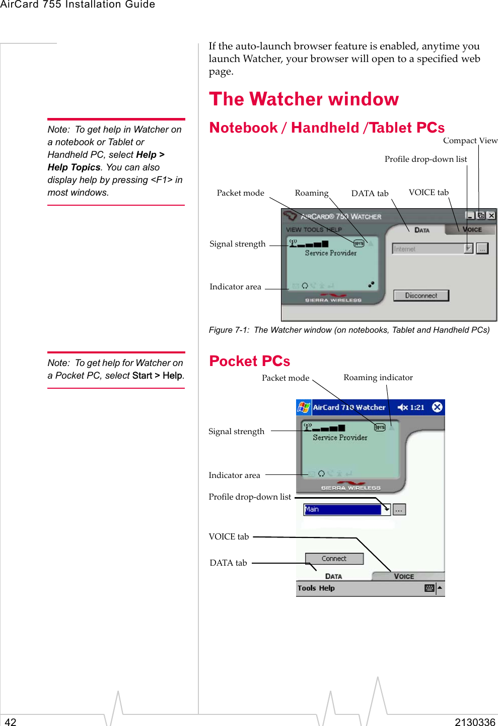 AirCard 755 Installation Guide42 2130336If the auto-launch browser feature is enabled, anytime you launch Watcher, your browser will open to a specified web page.The Watcher windowNote: To get help in Watcher on a notebook or Tablet or Handheld PC, select Help &gt; Help Topics. You can also display help by pressing &lt;F1&gt; in most windows.Notebook / Handheld /Tablet PCs Figure 7-1: The Watcher window (on notebooks, Tablet and Handheld PCs)Note: To get help for Watcher on a Pocket PC, select Start &gt; Help.Pocket PCsIndicator areaProfile drop-down listRoamingPacket modeCompact ViewSignal strengthDATA tab VOICE tabIndicator areaProfile drop-down listRoaming indicatorPacket modeSignal strengthDATA tabVOICE tab