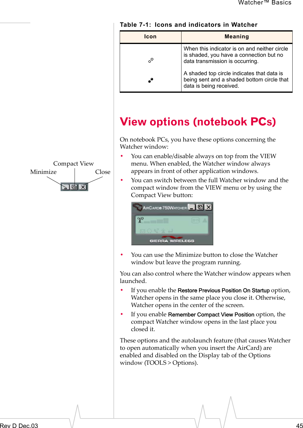 Watcher™ BasicsRev D Dec.03 45View options (notebook PCs)On notebook PCs, you have these options concerning the Watcher window:•You can enable/disable always on top from the VIEW menu. When enabled, the Watcher window always appears in front of other application windows.•You can switch between the full Watcher window and the compact window from the VIEW menu or by using the Compact View button:•You can use the Minimize button to close the Watcher window but leave the program running. You can also control where the Watcher window appears when launched. •If you enable the Restore Previous Position On Startup option, Watcher opens in the same place you close it. Otherwise, Watcher opens in the center of the screen.•If you enable Remember Compact View Position option, the compact Watcher window opens in the last place you closed it.These options and the autolaunch feature (that causes Watcher to open automatically when you insert the AirCard) are enabled and disabled on the Display tab of the Options window (TOOLS &gt; Options).When this indicator is on and neither circle is shaded, you have a connection but no data transmission is occurring.A shaded top circle indicates that data is being sent and a shaded bottom circle that data is being received.Table 7-1: Icons and indicators in WatcherIcon Meaning               Compact ViewMinimize                         Close