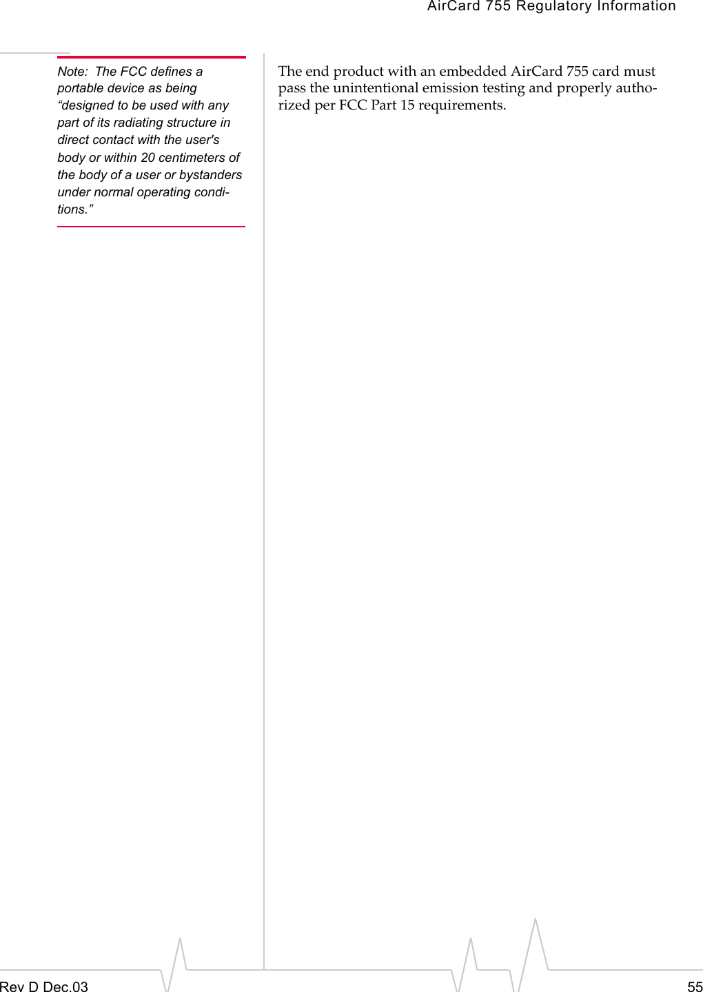 AirCard 755 Regulatory InformationRev D Dec.03 55Note: The FCC defines a portable device as being “designed to be used with any part of its radiating structure in direct contact with the user&apos;s body or within 20 centimeters of the body of a user or bystanders under normal operating condi-tions.”The end product with an embedded AirCard 755 card must pass the unintentional emission testing and properly autho-rized per FCC Part 15 requirements.  