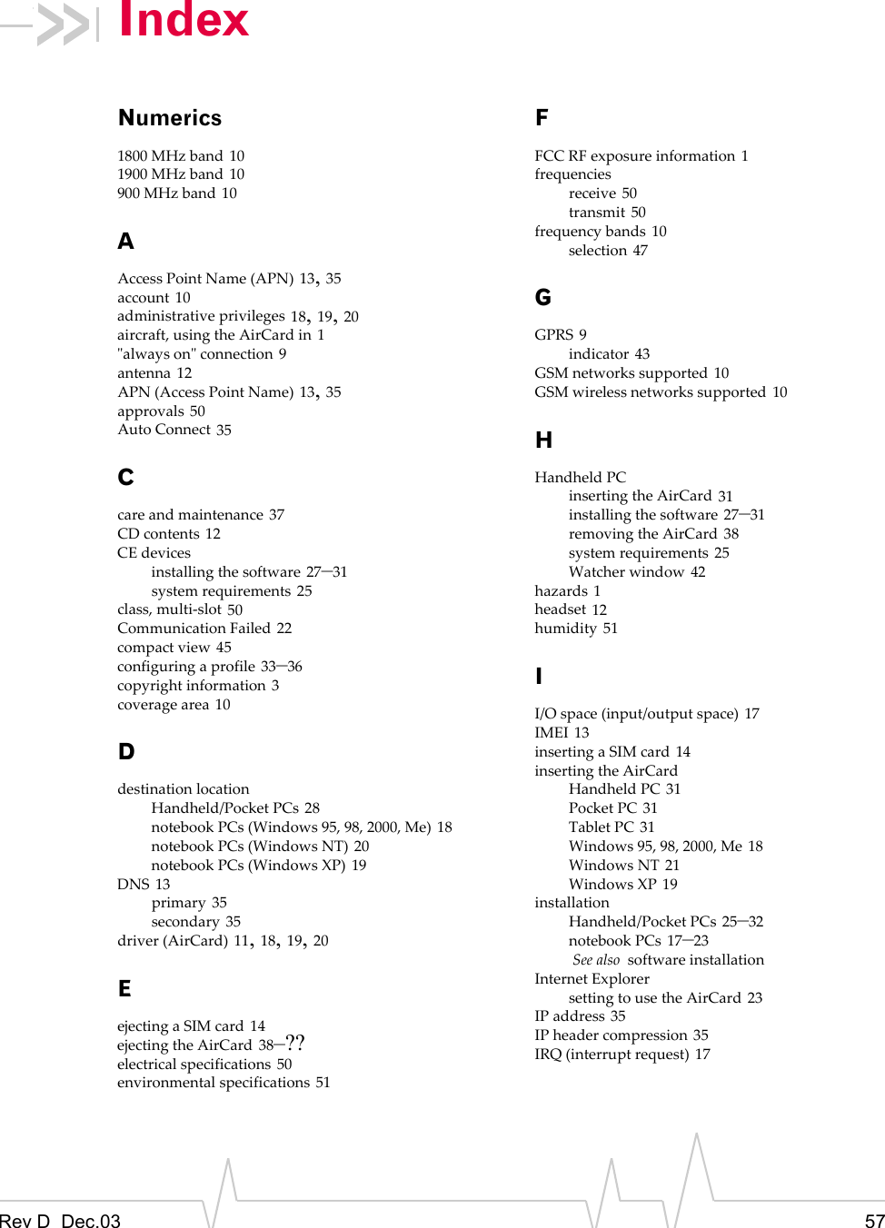 Rev D  Dec.03 57IndexNumerics1800 MHz band 101900 MHz band 10900 MHz band 10AAccess Point Name (APN) 13, 35account 10administrative privileges 18, 19, 20aircraft, using the AirCard in 1&quot;always on&quot; connection 9antenna 12APN (Access Point Name) 13, 35approvals 50Auto Connect 35Ccare and maintenance 37CD contents 12CE devicesinstalling the software 27–31system requirements 25class, multi-slot 50Communication Failed 22compact view 45configuring a profile 33–36copyright information 3coverage area 10Ddestination locationHandheld/Pocket PCs 28notebook PCs (Windows 95, 98, 2000, Me) 18notebook PCs (Windows NT) 20notebook PCs (Windows XP) 19DNS 13primary 35secondary 35driver (AirCard) 11, 18, 19, 20Eejecting a SIM card 14ejecting the AirCard 38–??electrical specifications 50environmental specifications 51FFCC RF exposure information 1frequenciesreceive 50transmit 50frequency bands 10selection 47GGPRS 9indicator 43GSM networks supported 10GSM wireless networks supported 10HHandheld PCinserting the AirCard 31installing the software 27–31removing the AirCard 38system requirements 25Watcher window 42hazards 1headset 12humidity 51II/O space (input/output space) 17IMEI 13inserting a SIM card 14inserting the AirCardHandheld PC 31Pocket PC 31Tablet PC 31Windows 95, 98, 2000, Me 18Windows NT 21Windows XP 19installationHandheld/Pocket PCs 25–32notebook PCs 17–23 See also  software installationInternet Explorersetting to use the AirCard 23IP address 35IP header compression 35IRQ (interrupt request) 17