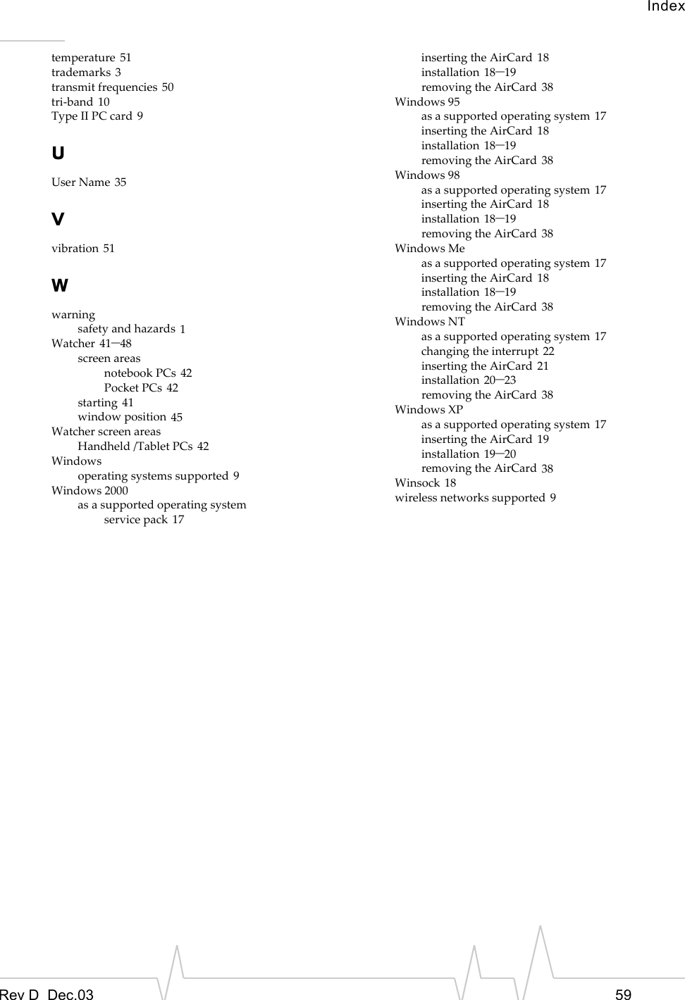 IndexRev D  Dec.03 59temperature 51trademarks 3transmit frequencies 50tri-band 10Type II PC card 9UUser Name 35Vvibration 51Wwarningsafety and hazards 1Watcher 41–48screen areasnotebook PCs 42Pocket PCs 42starting 41window position 45Watcher screen areasHandheld /Tablet PCs 42Windowsoperating systems supported 9Windows 2000as a supported operating systemservice pack 17inserting the AirCard 18installation 18–19removing the AirCard 38Windows 95as a supported operating system 17inserting the AirCard 18installation 18–19removing the AirCard 38Windows 98as a supported operating system 17inserting the AirCard 18installation 18–19removing the AirCard 38Windows Meas a supported operating system 17inserting the AirCard 18installation 18–19removing the AirCard 38Windows NTas a supported operating system 17changing the interrupt 22inserting the AirCard 21installation 20–23removing the AirCard 38Windows XPas a supported operating system 17inserting the AirCard 19installation 19–20removing the AirCard 38Winsock 18wireless networks supported 9