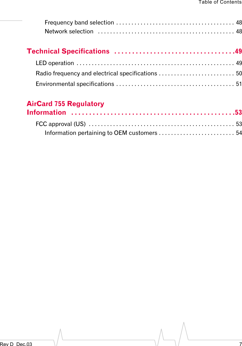 Table of ContentsRev D  Dec.03 7Frequency band selection . . . . . . . . . . . . . . . . . . . . . . . . . . . . . . . . . . . . . . .  48Network selection   . . . . . . . . . . . . . . . . . . . . . . . . . . . . . . . . . . . . . . . . . . . . . 48Technical Specifications   . . . . . . . . . . . . . . . . . . . . . . . . . . . . . . . . . .49LED operation  . . . . . . . . . . . . . . . . . . . . . . . . . . . . . . . . . . . . . . . . . . . . . . . . . . . . 49Radio frequency and electrical specifications . . . . . . . . . . . . . . . . . . . . . . . . .  50Environmental specifications . . . . . . . . . . . . . . . . . . . . . . . . . . . . . . . . . . . . . . . 51AirCard 755 Regulatory Information   . . . . . . . . . . . . . . . . . . . . . . . . . . . . . . . . . . . . . . . . . . . . . .53FCC approval (US)  . . . . . . . . . . . . . . . . . . . . . . . . . . . . . . . . . . . . . . . . . . . . . . . .  53Information pertaining to OEM customers . . . . . . . . . . . . . . . . . . . . . . . . .  54