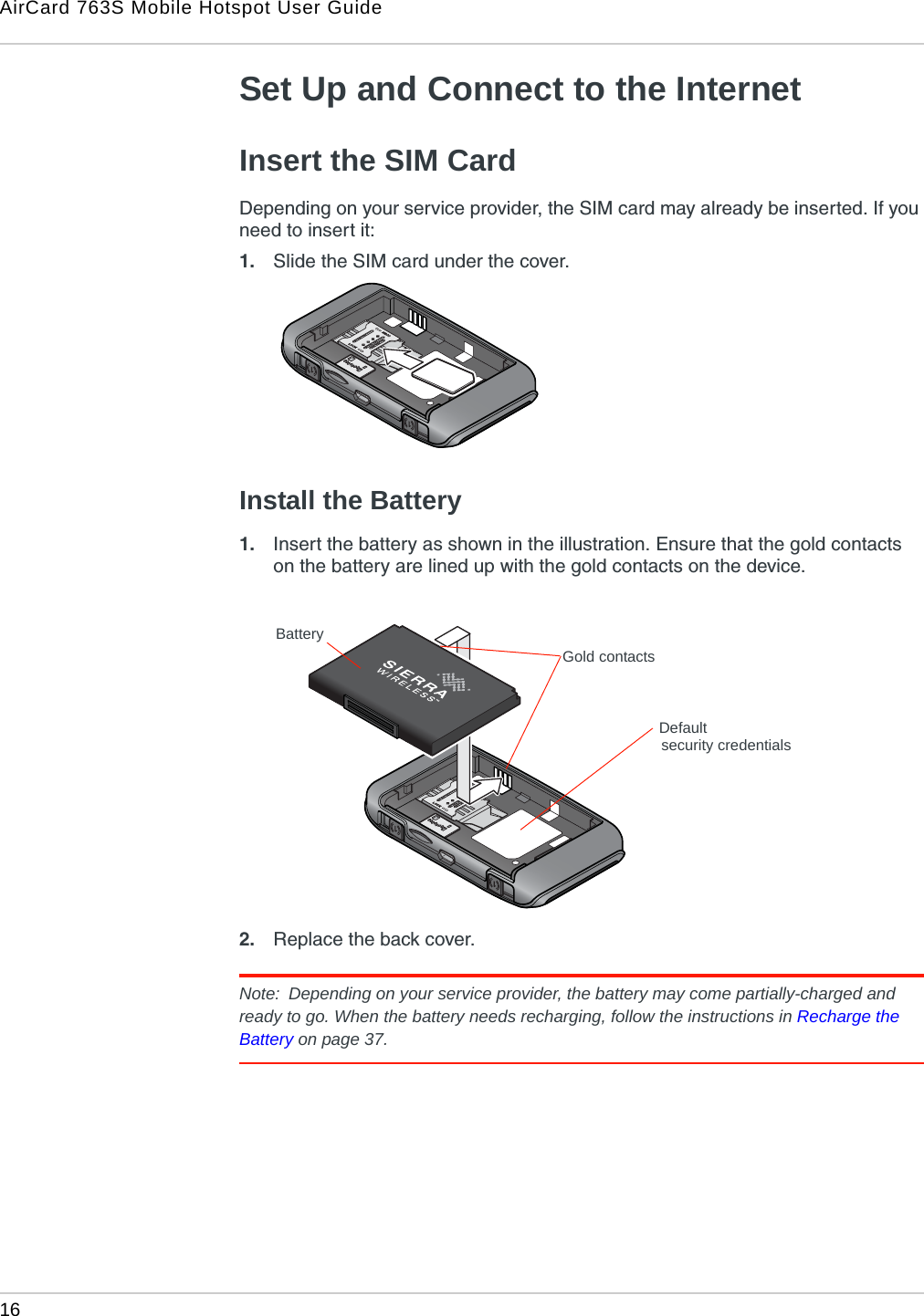 AirCard 763S Mobile Hotspot User Guide16  Set Up and Connect to the InternetInsert the SIM Card Depending on your service provider, the SIM card may already be inserted. If you need to insert it:1. Slide the SIM card under the cover. Install the Battery1. Insert the battery as shown in the illustration. Ensure that the gold contacts on the battery are lined up with the gold contacts on the device.2. Replace the back cover.Note:  Depending on your service provider, the battery may come partially-charged and ready to go. When the battery needs recharging, follow the instructions in Recharge the Battery on page 37.BatteryGold contactsDefaultsecurity credentials