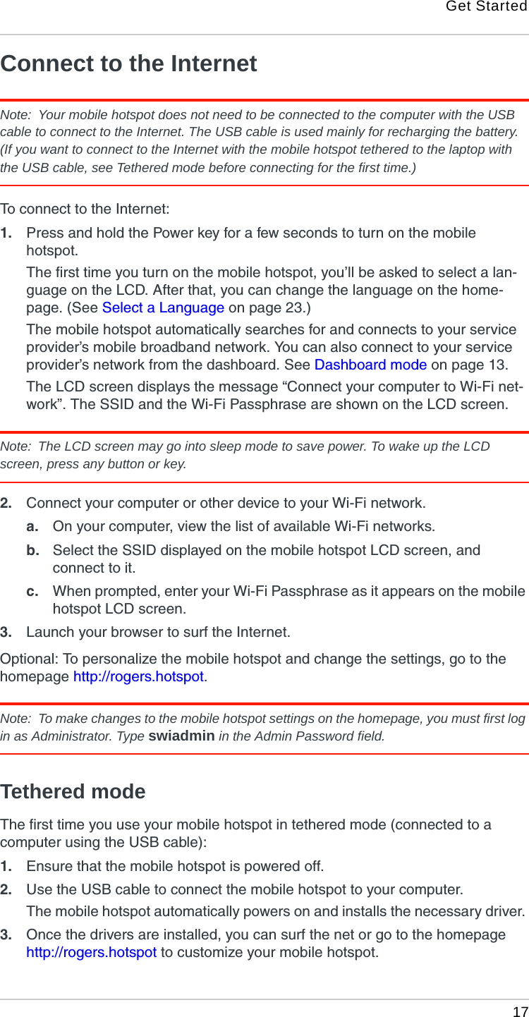 Get Started 17Connect to the InternetNote:  Your mobile hotspot does not need to be connected to the computer with the USB cable to connect to the Internet. The USB cable is used mainly for recharging the battery. (If you want to connect to the Internet with the mobile hotspot tethered to the laptop with the USB cable, see Tethered mode before connecting for the first time.) To connect to the Internet:1. Press and hold the Power key for a few seconds to turn on the mobile hotspot.The first time you turn on the mobile hotspot, you’ll be asked to select a lan-guage on the LCD. After that, you can change the language on the home-page. (See Select a Language on page 23.)The mobile hotspot automatically searches for and connects to your service provider’s mobile broadband network. You can also connect to your service provider’s network from the dashboard. See Dashboard mode on page 13.The LCD screen displays the message “Connect your computer to Wi-Fi net-work”. The SSID and the Wi-Fi Passphrase are shown on the LCD screen. Note:  The LCD screen may go into sleep mode to save power. To wake up the LCD screen, press any button or key.2. Connect your computer or other device to your Wi-Fi network.a. On your computer, view the list of available Wi-Fi networks. b. Select the SSID displayed on the mobile hotspot LCD screen, and connect to it.c. When prompted, enter your Wi-Fi Passphrase as it appears on the mobile hotspot LCD screen.3. Launch your browser to surf the Internet.Optional: To personalize the mobile hotspot and change the settings, go to the homepage http://rogers.hotspot. Note:  To make changes to the mobile hotspot settings on the homepage, you must first log in as Administrator. Type swiadmin in the Admin Password field.Tethered modeThe first time you use your mobile hotspot in tethered mode (connected to a computer using the USB cable):1. Ensure that the mobile hotspot is powered off.2. Use the USB cable to connect the mobile hotspot to your computer.The mobile hotspot automatically powers on and installs the necessary driver. 3. Once the drivers are installed, you can surf the net or go to the homepage http://rogers.hotspot to customize your mobile hotspot. 