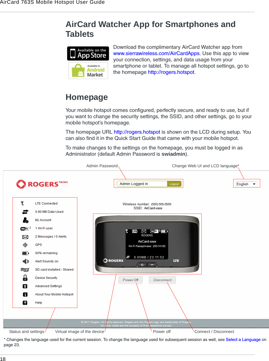 AirCard 763S Mobile Hotspot User Guide18  AirCard Watcher App for Smartphones and TabletsDownload the complimentary AirCard Watcher app from www.sierrawireless.com/AirCardApps. Use this app to view your connection, settings, and data usage from your smartphone or tablet. To manage all hotspot settings, go to the homepage http://rogers.hotspot.HomepageYour mobile hotspot comes configured, perfectly secure, and ready to use, but if you want to change the security settings, the SSID, and other settings, go to your mobile hotspot’s homepage.The homepage URL http://rogers.hotspot is shown on the LCD during setup. You can also find it in the Quick Start Guide that came with your mobile hotspot.To make changes to the settings on the homepage, you must be logged in as Administrator (default Admin Password is swiadmin). Status and settings  Virtual image of the device Connect / DisconnectPower offAdmin Password Change Web UI and LCD language** Changes the language used for the current session. To change the language used for subsequent session as well, see Select a Language on page 23.