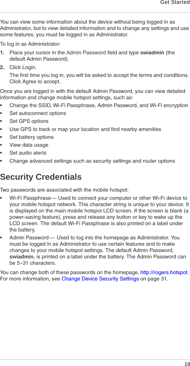 Get Started 19You can view some information about the device without being logged in as Administrator, but to view detailed information and to change any settings and use some features, you must be logged in as Administrator.To log in as Administrator:1. Place your cursor in the Admin Password field and type swiadmin (the default Admin Password).2. Click Login.The first time you log in, you will be asked to accept the terms and conditions. Click Agree to accept.Once you are logged in with the default Admin Password, you can view detailed information and change mobile hotspot settings, such as:•Change the SSID, Wi-Fi Passphrase, Admin Password, and Wi-Fi encryption•Set autoconnect options•Set GPS options•Use GPS to track or map your location and find nearby amenities•Set battery options•View data usage•Set audio alerts•Change advanced settings such as security settings and router optionsSecurity CredentialsTwo passwords are associated with the mobile hotspot:•Wi-Fi Passphrase — Used to connect your computer or other Wi-Fi device to your mobile hotspot network. This character string is unique to your device. It is displayed on the main mobile hotspot LCD screen. If the screen is blank (a power-saving feature), press and release any button or key to wake up the LCD screen. The default Wi-Fi Passphrase is also printed on a label under the battery.•Admin Password  —  Used to log into the homepage as Administrator. You must be logged in as Administrator to use certain features and to make changes to your mobile hotspot settings. The default Admin Password, swiadmin, is printed on a label under the battery. The Admin Password can be 5–31 characters.You can change both of these passwords on the homepage, http://rogers.hotspot. For more information, see Change Device Security Settings on page 31.