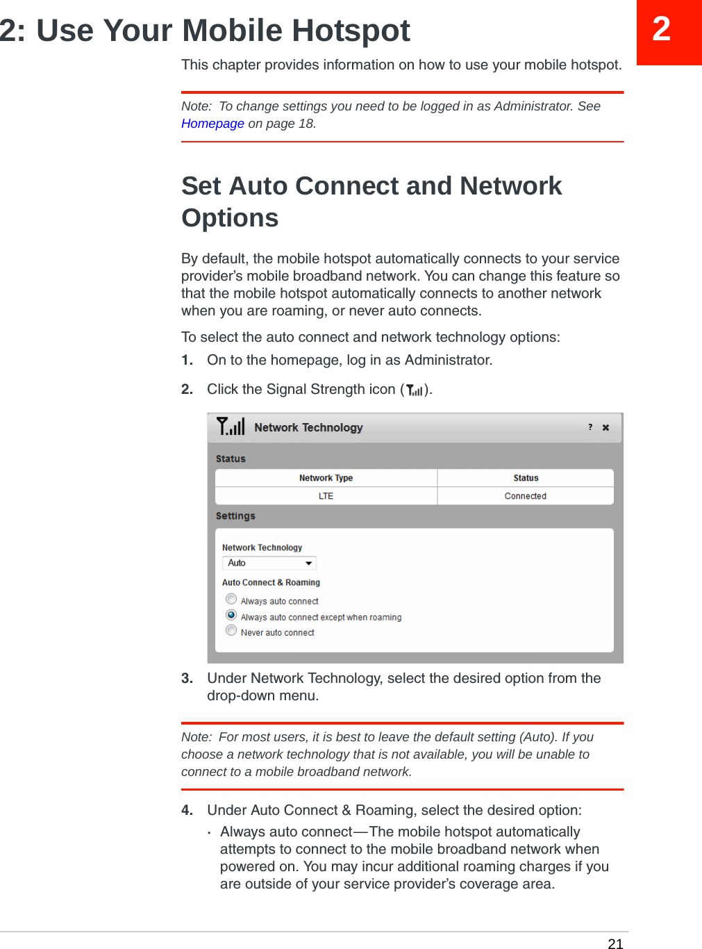  2122: Use Your Mobile HotspotThis chapter provides information on how to use your mobile hotspot.Note:  To change settings you need to be logged in as Administrator. See Homepage on page 18.Set Auto Connect and Network OptionsBy default, the mobile hotspot automatically connects to your service provider’s mobile broadband network. You can change this feature so that the mobile hotspot automatically connects to another network when you are roaming, or never auto connects.To select the auto connect and network technology options:1. On to the homepage, log in as Administrator.2. Click the Signal Strength icon ( ).3. Under Network Technology, select the desired option from the drop-down menu.Note:  For most users, it is best to leave the default setting (Auto). If you choose a network technology that is not available, you will be unable to connect to a mobile broadband network.4. Under Auto Connect &amp; Roaming, select the desired option:·Always auto connect — The mobile hotspot automatically attempts to connect to the mobile broadband network when powered on. You may incur additional roaming charges if you are outside of your service provider’s coverage area.