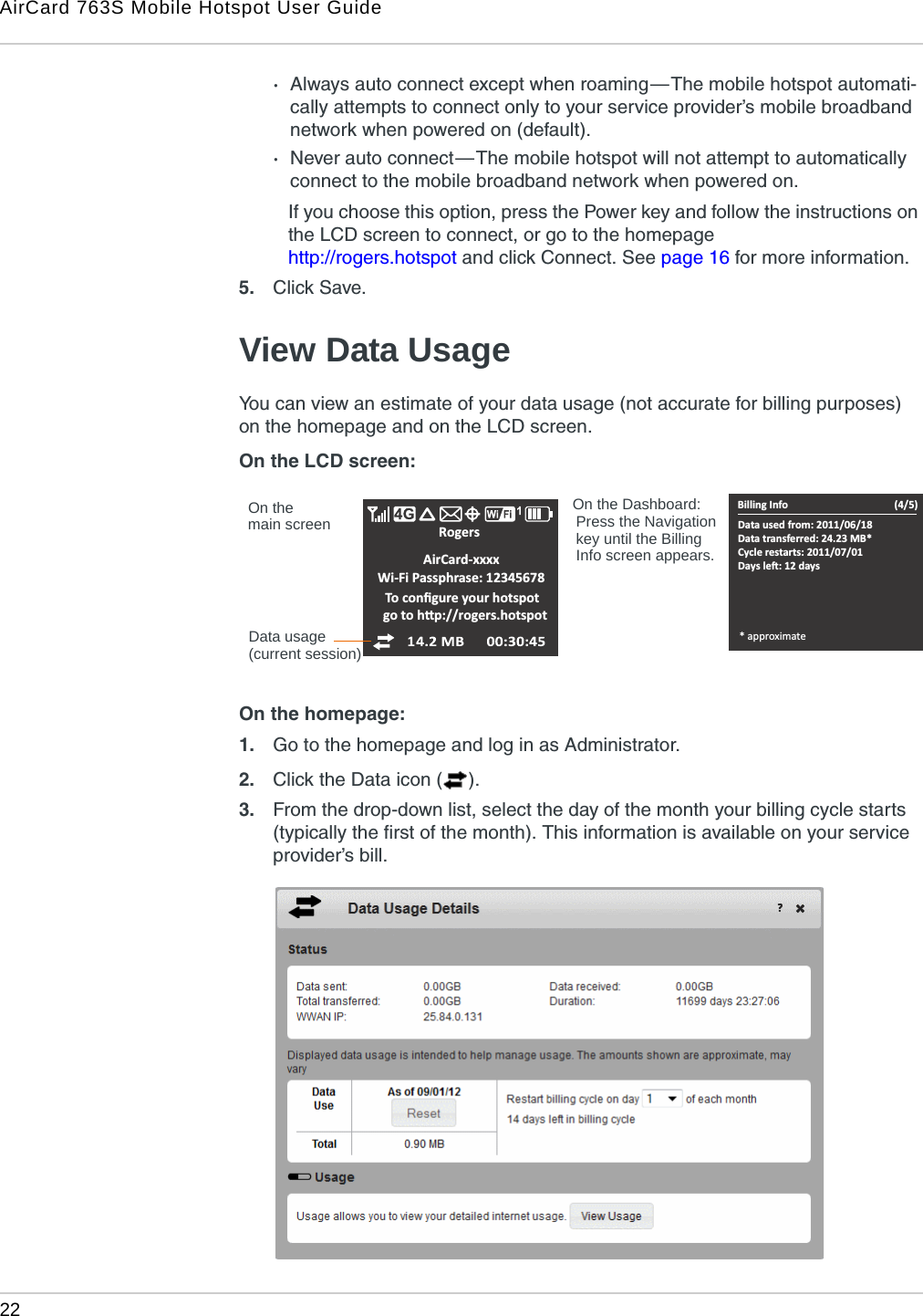 AirCard 763S Mobile Hotspot User Guide22  ·Always auto connect except when roaming — The mobile hotspot automati-cally attempts to connect only to your service provider’s mobile broadband network when powered on (default).·Never auto connect — The mobile hotspot will not attempt to automatically connect to the mobile broadband network when powered on. If you choose this option, press the Power key and follow the instructions on the LCD screen to connect, or go to the homepage http://rogers.hotspot and click Connect. See page 16 for more information.5. Click Save. View Data UsageYou can view an estimate of your data usage (not accurate for billing purposes) on the homepage and on the LCD screen. On the LCD screen: On the homepage:1. Go to the homepage and log in as Administrator.2. Click the Data icon ( ).3. From the drop-down list, select the day of the month your billing cycle starts (typically the first of the month). This information is available on your service provider’s bill.Data usageRogers     AirCard-xxxxWi-Fi Passphrase: 12345678To conĮŐƵre yŽƵƌŚŽƚƐƉŽƚŐŽƚŽŚƩƉ͗ͬͬƌŽŐĞƌƐ͘ŚŽƚƐƉŽƚBilling InfoData used from: 2011/06/18Data transferred: 24.23 MB*Cycle restarts: 2011/07/01ĂǇƐůĞŌ͗ϭϮĚĂǇƐ(4/5)* approximateOn the On the Dashboard:Press the Navigation key until the Billing Info screen appears.main screen(current session)