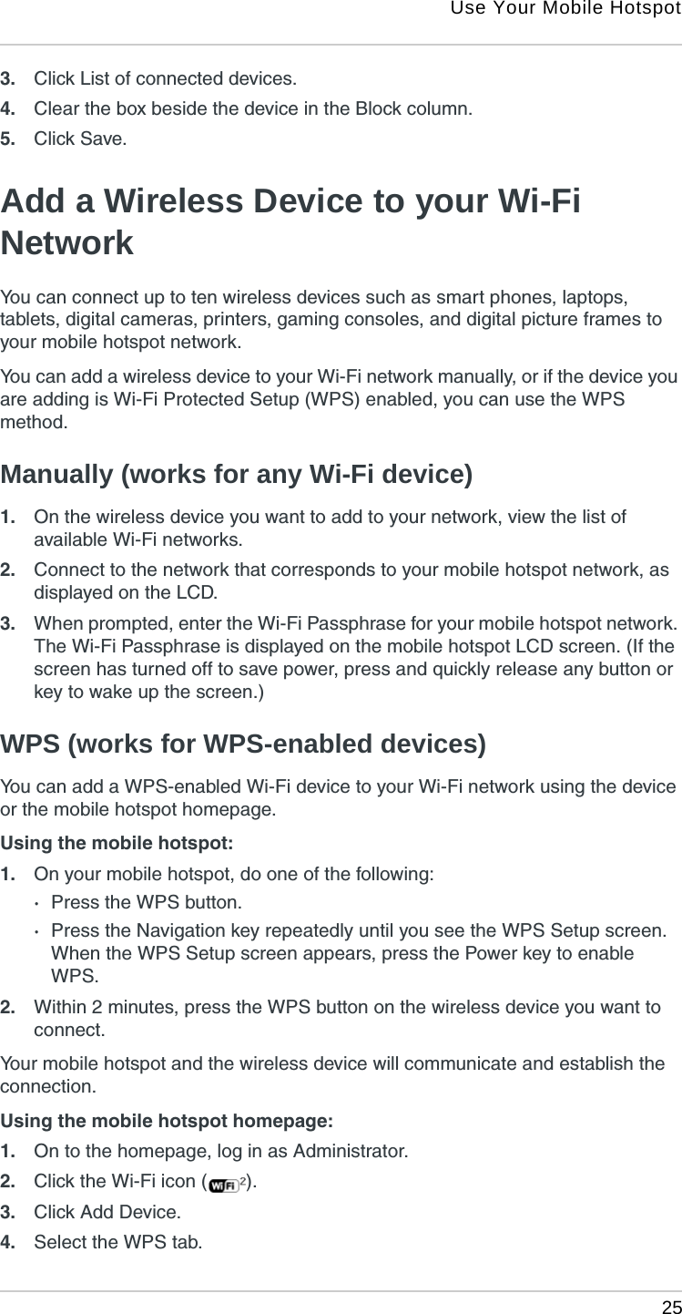 Use Your Mobile Hotspot 253. Click List of connected devices.4. Clear the box beside the device in the Block column.5. Click Save. Add a Wireless Device to your Wi-Fi NetworkYou can connect up to ten wireless devices such as smart phones, laptops, tablets, digital cameras, printers, gaming consoles, and digital picture frames to your mobile hotspot network.You can add a wireless device to your Wi-Fi network manually, or if the device you are adding is Wi-Fi Protected Setup (WPS) enabled, you can use the WPS method. Manually (works for any Wi-Fi device)1. On the wireless device you want to add to your network, view the list of available Wi-Fi networks.2. Connect to the network that corresponds to your mobile hotspot network, as displayed on the LCD.3. When prompted, enter the Wi-Fi Passphrase for your mobile hotspot network. The Wi-Fi Passphrase is displayed on the mobile hotspot LCD screen. (If the screen has turned off to save power, press and quickly release any button or key to wake up the screen.) WPS (works for WPS-enabled devices)You can add a WPS-enabled Wi-Fi device to your Wi-Fi network using the device or the mobile hotspot homepage.Using the mobile hotspot:1. On your mobile hotspot, do one of the following:·Press the WPS button.·Press the Navigation key repeatedly until you see the WPS Setup screen. When the WPS Setup screen appears, press the Power key to enable WPS.2. Within 2 minutes, press the WPS button on the wireless device you want to connect.Your mobile hotspot and the wireless device will communicate and establish the connection.Using the mobile hotspot homepage:1. On to the homepage, log in as Administrator.2. Click the Wi-Fi icon ( ).3. Click Add Device.4. Select the WPS tab.